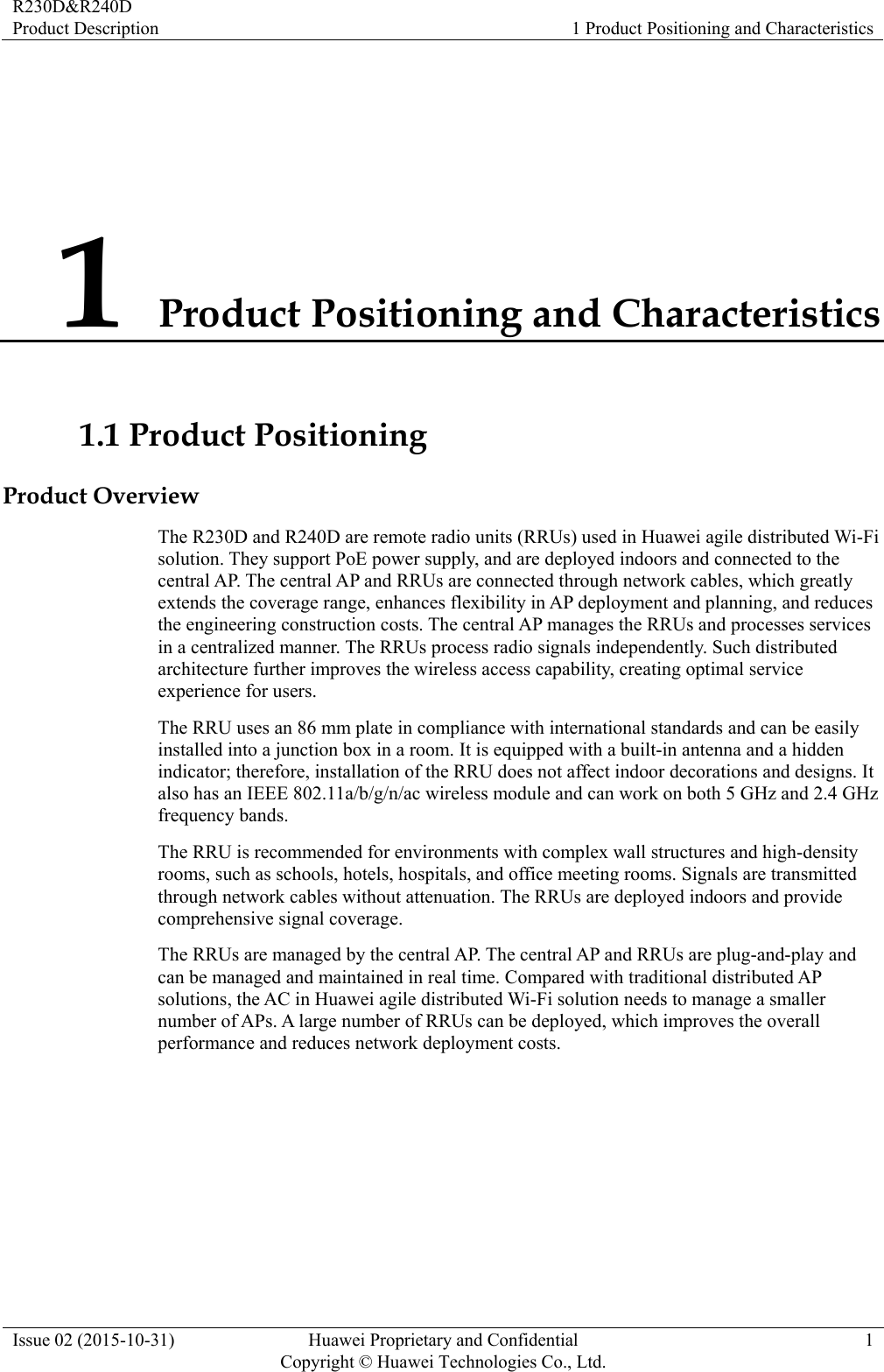R230D&amp;R240D Product Description  1 Product Positioning and Characteristics Issue 02 (2015-10-31)  Huawei Proprietary and Confidential         Copyright © Huawei Technologies Co., Ltd.1 1 Product Positioning and Characteristics 1.1 Product Positioning Product Overview The R230D and R240D are remote radio units (RRUs) used in Huawei agile distributed Wi-Fi solution. They support PoE power supply, and are deployed indoors and connected to the central AP. The central AP and RRUs are connected through network cables, which greatly extends the coverage range, enhances flexibility in AP deployment and planning, and reduces the engineering construction costs. The central AP manages the RRUs and processes services in a centralized manner. The RRUs process radio signals independently. Such distributed architecture further improves the wireless access capability, creating optimal service experience for users. The RRU uses an 86 mm plate in compliance with international standards and can be easily installed into a junction box in a room. It is equipped with a built-in antenna and a hidden indicator; therefore, installation of the RRU does not affect indoor decorations and designs. It also has an IEEE 802.11a/b/g/n/ac wireless module and can work on both 5 GHz and 2.4 GHz frequency bands. The RRU is recommended for environments with complex wall structures and high-density rooms, such as schools, hotels, hospitals, and office meeting rooms. Signals are transmitted through network cables without attenuation. The RRUs are deployed indoors and provide comprehensive signal coverage. The RRUs are managed by the central AP. The central AP and RRUs are plug-and-play and can be managed and maintained in real time. Compared with traditional distributed AP solutions, the AC in Huawei agile distributed Wi-Fi solution needs to manage a smaller number of APs. A large number of RRUs can be deployed, which improves the overall performance and reduces network deployment costs. 