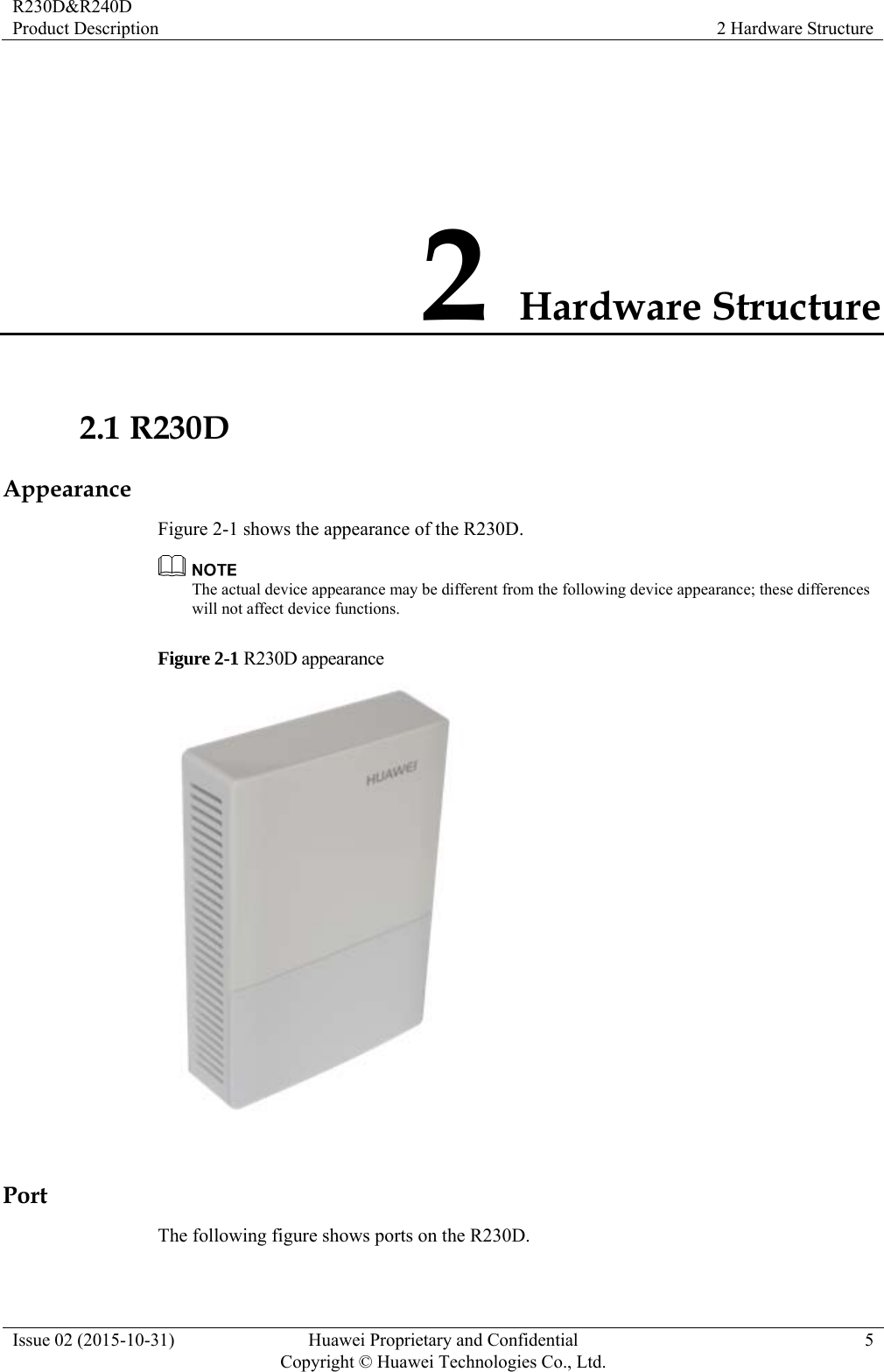 R230D&amp;R240D Product Description  2 Hardware Structure Issue 02 (2015-10-31)  Huawei Proprietary and Confidential         Copyright © Huawei Technologies Co., Ltd.5 2 Hardware Structure 2.1 R230D Appearance Figure 2-1 shows the appearance of the R230D.  The actual device appearance may be different from the following device appearance; these differences will not affect device functions. Figure 2-1 R230D appearance   Port The following figure shows ports on the R230D. 