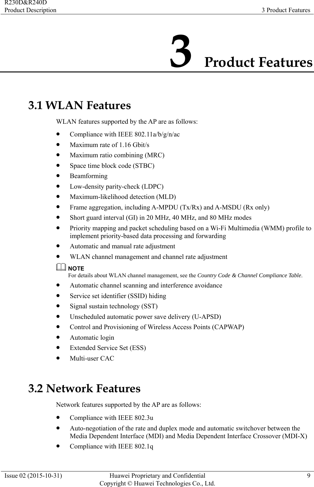 R230D&amp;R240D Product Description  3 Product Features Issue 02 (2015-10-31)  Huawei Proprietary and Confidential         Copyright © Huawei Technologies Co., Ltd.9 3 Product Features 3.1 WLAN Features WLAN features supported by the AP are as follows: z Compliance with IEEE 802.11a/b/g/n/ac z Maximum rate of 1.16 Gbit/s z Maximum ratio combining (MRC) z Space time block code (STBC) z Beamforming z Low-density parity-check (LDPC) z Maximum-likelihood detection (MLD) z Frame aggregation, including A-MPDU (Tx/Rx) and A-MSDU (Rx only) z Short guard interval (GI) in 20 MHz, 40 MHz, and 80 MHz modes z Priority mapping and packet scheduling based on a Wi-Fi Multimedia (WMM) profile to implement priority-based data processing and forwarding z Automatic and manual rate adjustment z WLAN channel management and channel rate adjustment  For details about WLAN channel management, see the Country Code &amp; Channel Compliance Table. z Automatic channel scanning and interference avoidance z Service set identifier (SSID) hiding z Signal sustain technology (SST) z Unscheduled automatic power save delivery (U-APSD) z Control and Provisioning of Wireless Access Points (CAPWAP) z Automatic login z Extended Service Set (ESS) z Multi-user CAC 3.2 Network Features Network features supported by the AP are as follows: z Compliance with IEEE 802.3u z Auto-negotiation of the rate and duplex mode and automatic switchover between the Media Dependent Interface (MDI) and Media Dependent Interface Crossover (MDI-X) z Compliance with IEEE 802.1q 