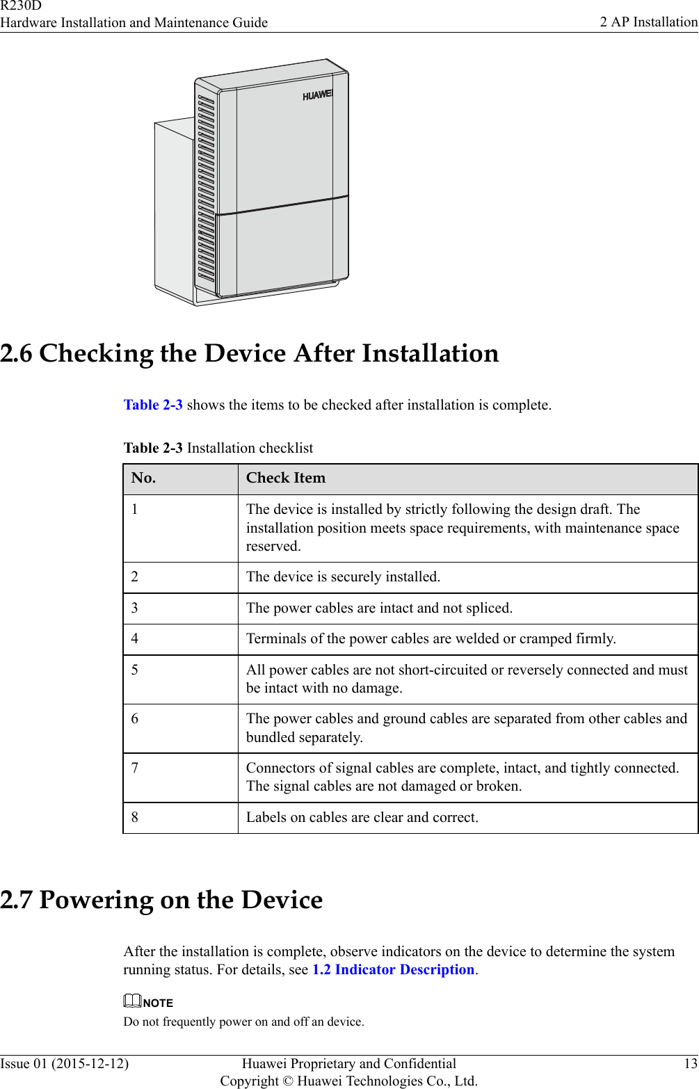2.6 Checking the Device After InstallationTable 2-3 shows the items to be checked after installation is complete.Table 2-3 Installation checklistNo. Check Item1 The device is installed by strictly following the design draft. Theinstallation position meets space requirements, with maintenance spacereserved.2 The device is securely installed.3 The power cables are intact and not spliced.4 Terminals of the power cables are welded or cramped firmly.5 All power cables are not short-circuited or reversely connected and mustbe intact with no damage.6 The power cables and ground cables are separated from other cables andbundled separately.7 Connectors of signal cables are complete, intact, and tightly connected.The signal cables are not damaged or broken.8 Labels on cables are clear and correct. 2.7 Powering on the DeviceAfter the installation is complete, observe indicators on the device to determine the systemrunning status. For details, see 1.2 Indicator Description.NOTEDo not frequently power on and off an device.R230DHardware Installation and Maintenance Guide 2 AP InstallationIssue 01 (2015-12-12) Huawei Proprietary and ConfidentialCopyright © Huawei Technologies Co., Ltd.13