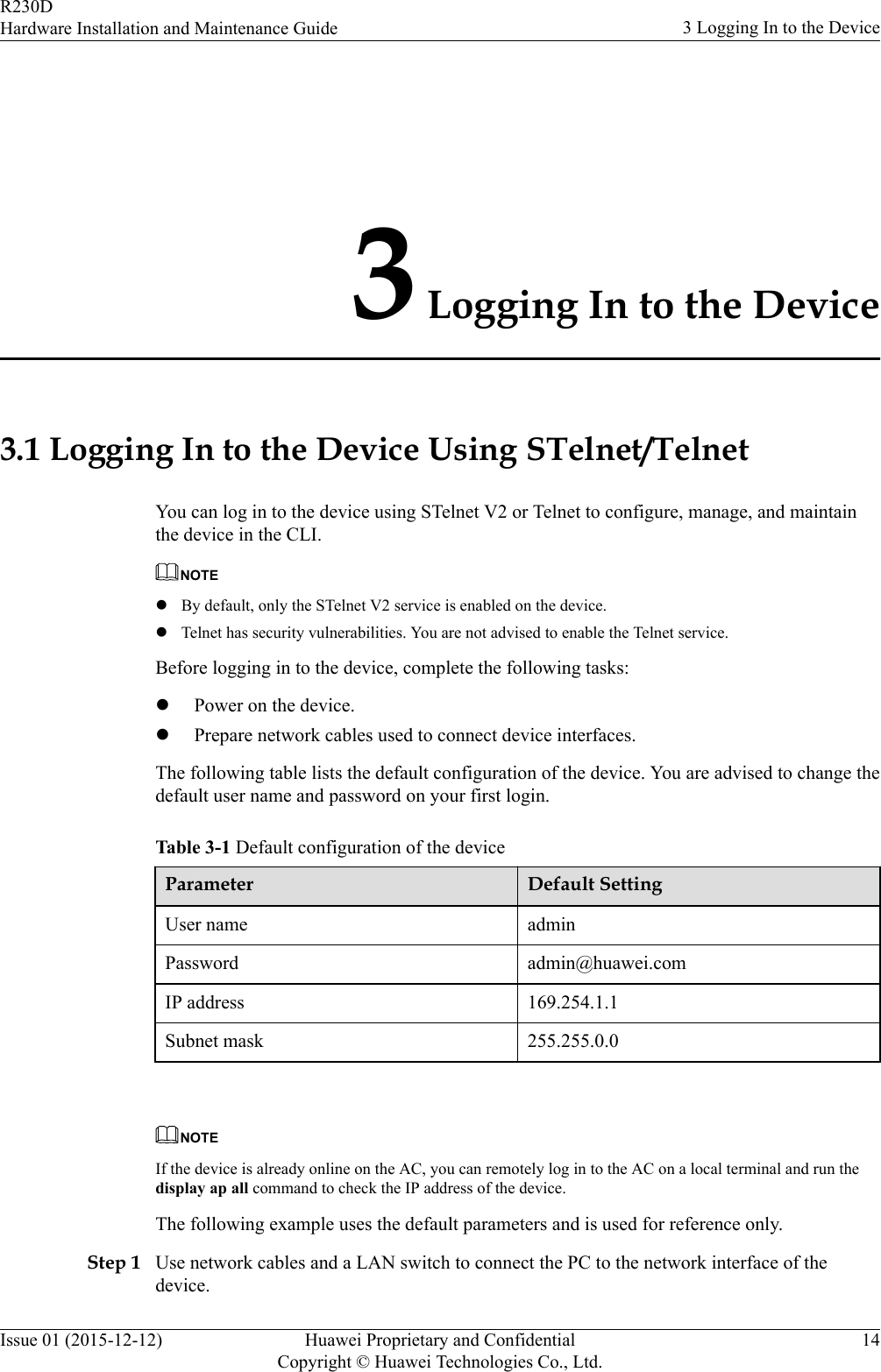 3 Logging In to the Device3.1 Logging In to the Device Using STelnet/TelnetYou can log in to the device using STelnet V2 or Telnet to configure, manage, and maintainthe device in the CLI.NOTElBy default, only the STelnet V2 service is enabled on the device.lTelnet has security vulnerabilities. You are not advised to enable the Telnet service.Before logging in to the device, complete the following tasks:lPower on the device.lPrepare network cables used to connect device interfaces.The following table lists the default configuration of the device. You are advised to change thedefault user name and password on your first login.Table 3-1 Default configuration of the deviceParameter Default SettingUser name adminPassword admin@huawei.comIP address 169.254.1.1Subnet mask 255.255.0.0 NOTEIf the device is already online on the AC, you can remotely log in to the AC on a local terminal and run thedisplay ap all command to check the IP address of the device.The following example uses the default parameters and is used for reference only.Step 1 Use network cables and a LAN switch to connect the PC to the network interface of thedevice.R230DHardware Installation and Maintenance Guide 3 Logging In to the DeviceIssue 01 (2015-12-12) Huawei Proprietary and ConfidentialCopyright © Huawei Technologies Co., Ltd.14