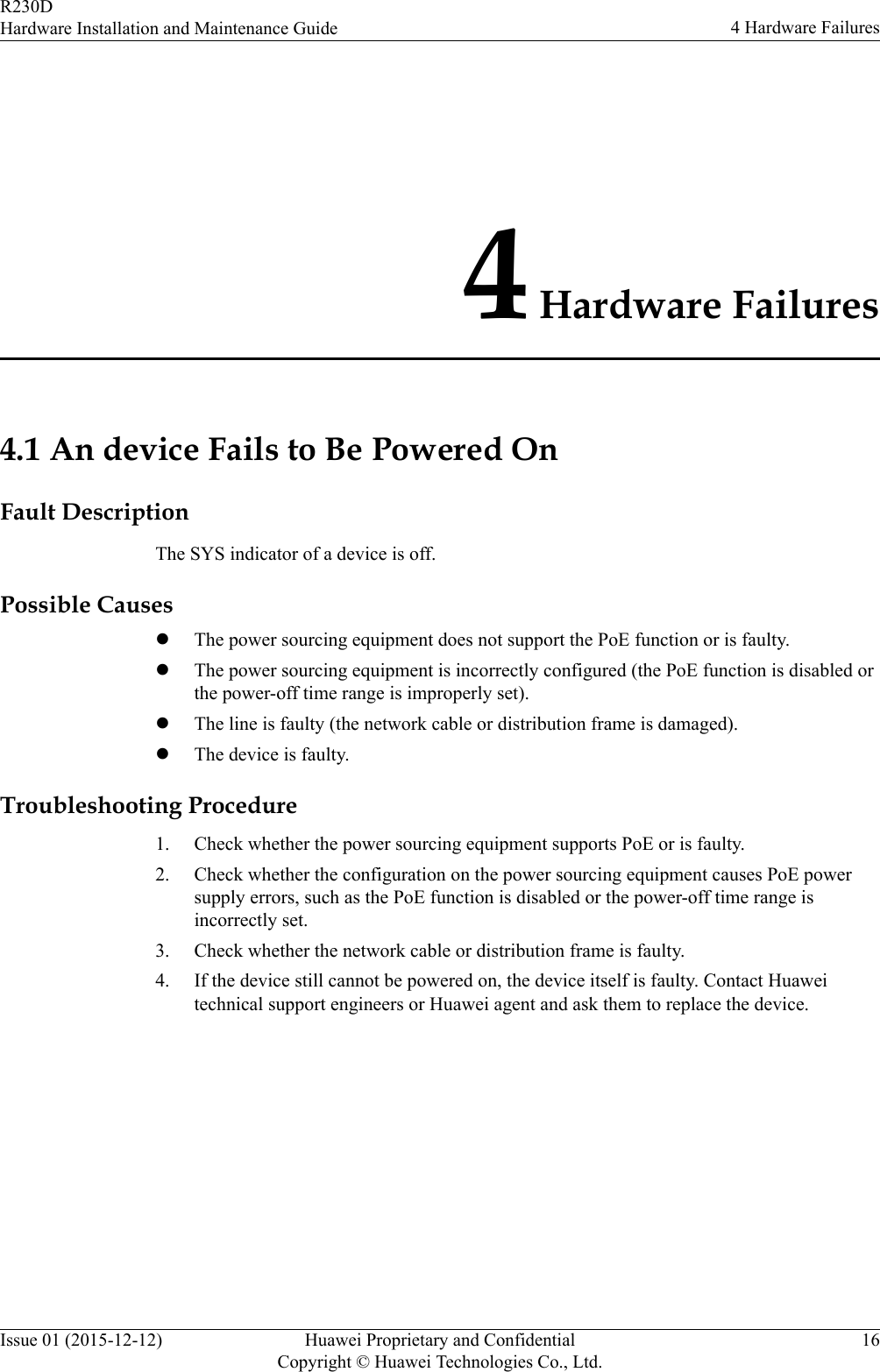 4 Hardware Failures4.1 An device Fails to Be Powered OnFault DescriptionThe SYS indicator of a device is off.Possible CauseslThe power sourcing equipment does not support the PoE function or is faulty.lThe power sourcing equipment is incorrectly configured (the PoE function is disabled orthe power-off time range is improperly set).lThe line is faulty (the network cable or distribution frame is damaged).lThe device is faulty.Troubleshooting Procedure1. Check whether the power sourcing equipment supports PoE or is faulty.2. Check whether the configuration on the power sourcing equipment causes PoE powersupply errors, such as the PoE function is disabled or the power-off time range isincorrectly set.3. Check whether the network cable or distribution frame is faulty.4. If the device still cannot be powered on, the device itself is faulty. Contact Huaweitechnical support engineers or Huawei agent and ask them to replace the device.R230DHardware Installation and Maintenance Guide 4 Hardware FailuresIssue 01 (2015-12-12) Huawei Proprietary and ConfidentialCopyright © Huawei Technologies Co., Ltd.16