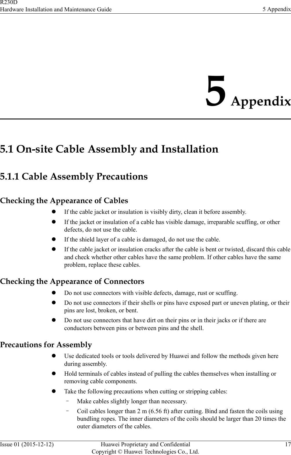 5 Appendix5.1 On-site Cable Assembly and Installation5.1.1 Cable Assembly PrecautionsChecking the Appearance of CableslIf the cable jacket or insulation is visibly dirty, clean it before assembly.lIf the jacket or insulation of a cable has visible damage, irreparable scuffing, or otherdefects, do not use the cable.lIf the shield layer of a cable is damaged, do not use the cable.lIf the cable jacket or insulation cracks after the cable is bent or twisted, discard this cableand check whether other cables have the same problem. If other cables have the sameproblem, replace these cables.Checking the Appearance of ConnectorslDo not use connectors with visible defects, damage, rust or scuffing.lDo not use connectors if their shells or pins have exposed part or uneven plating, or theirpins are lost, broken, or bent.lDo not use connectors that have dirt on their pins or in their jacks or if there areconductors between pins or between pins and the shell.Precautions for AssemblylUse dedicated tools or tools delivered by Huawei and follow the methods given hereduring assembly.lHold terminals of cables instead of pulling the cables themselves when installing orremoving cable components.lTake the following precautions when cutting or stripping cables:–Make cables slightly longer than necessary.–Coil cables longer than 2 m (6.56 ft) after cutting. Bind and fasten the coils usingbundling ropes. The inner diameters of the coils should be larger than 20 times theouter diameters of the cables.R230DHardware Installation and Maintenance Guide 5 AppendixIssue 01 (2015-12-12) Huawei Proprietary and ConfidentialCopyright © Huawei Technologies Co., Ltd.17