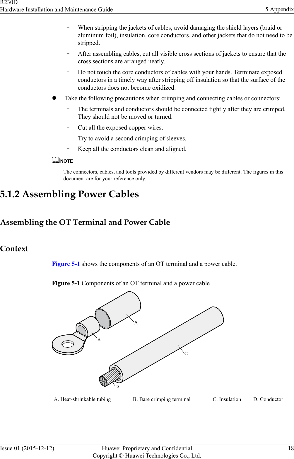 –When stripping the jackets of cables, avoid damaging the shield layers (braid oraluminum foil), insulation, core conductors, and other jackets that do not need to bestripped.–After assembling cables, cut all visible cross sections of jackets to ensure that thecross sections are arranged neatly.–Do not touch the core conductors of cables with your hands. Terminate exposedconductors in a timely way after stripping off insulation so that the surface of theconductors does not become oxidized.lTake the following precautions when crimping and connecting cables or connectors:–The terminals and conductors should be connected tightly after they are crimped.They should not be moved or turned.–Cut all the exposed copper wires.–Try to avoid a second crimping of sleeves.–Keep all the conductors clean and aligned.NOTEThe connectors, cables, and tools provided by different vendors may be different. The figures in thisdocument are for your reference only.5.1.2 Assembling Power CablesAssembling the OT Terminal and Power CableContextFigure 5-1 shows the components of an OT terminal and a power cable.Figure 5-1 Components of an OT terminal and a power cableA. Heat-shrinkable tubing B. Bare crimping terminal C. Insulation D. Conductor R230DHardware Installation and Maintenance Guide 5 AppendixIssue 01 (2015-12-12) Huawei Proprietary and ConfidentialCopyright © Huawei Technologies Co., Ltd.18