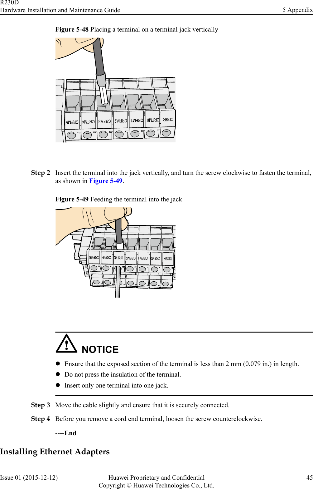 Figure 5-48 Placing a terminal on a terminal jack vertically Step 2 Insert the terminal into the jack vertically, and turn the screw clockwise to fasten the terminal,as shown in Figure 5-49.Figure 5-49 Feeding the terminal into the jack NOTICElEnsure that the exposed section of the terminal is less than 2 mm (0.079 in.) in length.lDo not press the insulation of the terminal.lInsert only one terminal into one jack.Step 3 Move the cable slightly and ensure that it is securely connected.Step 4 Before you remove a cord end terminal, loosen the screw counterclockwise.----EndInstalling Ethernet AdaptersR230DHardware Installation and Maintenance Guide 5 AppendixIssue 01 (2015-12-12) Huawei Proprietary and ConfidentialCopyright © Huawei Technologies Co., Ltd.45