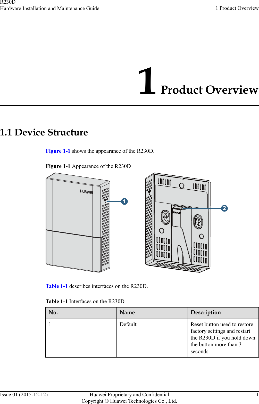 1 Product Overview1.1 Device StructureFigure 1-1 shows the appearance of the R230D.Figure 1-1 Appearance of the R230D12Table 1-1 describes interfaces on the R230D.Table 1-1 Interfaces on the R230DNo. Name Description1 Default Reset button used to restorefactory settings and restartthe R230D if you hold downthe button more than 3seconds.R230DHardware Installation and Maintenance Guide 1 Product OverviewIssue 01 (2015-12-12) Huawei Proprietary and ConfidentialCopyright © Huawei Technologies Co., Ltd.1