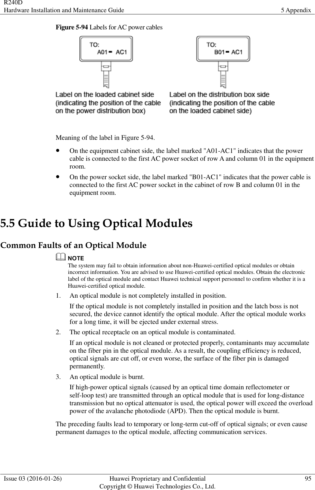 R240D Hardware Installation and Maintenance Guide 5 Appendix  Issue 03 (2016-01-26) Huawei Proprietary and Confidential                                     Copyright © Huawei Technologies Co., Ltd. 95  Figure 5-94 Labels for AC power cables   Meaning of the label in Figure 5-94.  On the equipment cabinet side, the label marked &quot;A01-AC1&quot; indicates that the power cable is connected to the first AC power socket of row A and column 01 in the equipment room.  On the power socket side, the label marked &quot;B01-AC1&quot; indicates that the power cable is connected to the first AC power socket in the cabinet of row B and column 01 in the equipment room. 5.5 Guide to Using Optical Modules Common Faults of an Optical Module  The system may fail to obtain information about non-Huawei-certified optical modules or obtain incorrect information. You are advised to use Huawei-certified optical modules. Obtain the electronic label of the optical module and contact Huawei technical support personnel to confirm whether it is a Huawei-certified optical module. 1. An optical module is not completely installed in position. If the optical module is not completely installed in position and the latch boss is not secured, the device cannot identify the optical module. After the optical module works for a long time, it will be ejected under external stress. 2. The optical receptacle on an optical module is contaminated. If an optical module is not cleaned or protected properly, contaminants may accumulate on the fiber pin in the optical module. As a result, the coupling efficiency is reduced, optical signals are cut off, or even worse, the surface of the fiber pin is damaged permanently. 3. An optical module is burnt. If high-power optical signals (caused by an optical time domain reflectometer or self-loop test) are transmitted through an optical module that is used for long-distance transmission but no optical attenuator is used, the optical power will exceed the overload power of the avalanche photodiode (APD). Then the optical module is burnt. The preceding faults lead to temporary or long-term cut-off of optical signals; or even cause permanent damages to the optical module, affecting communication services. 