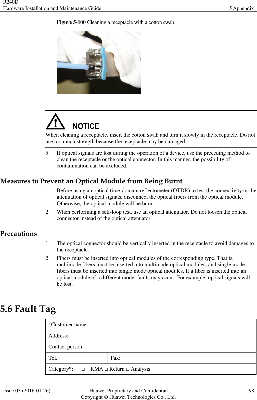 R240D Hardware Installation and Maintenance Guide 5 Appendix  Issue 03 (2016-01-26) Huawei Proprietary and Confidential                                     Copyright © Huawei Technologies Co., Ltd. 98  Figure 5-100 Cleaning a receptacle with a cotton swab     When cleaning a receptacle, insert the cotton swab and turn it slowly in the receptacle. Do not use too much strength because the receptacle may be damaged. 5. If optical signals are lost during the operation of a device, use the preceding method to clean the receptacle or the optical connector. In this manner, the possibility of contamination can be excluded. Measures to Prevent an Optical Module from Being Burnt 1. Before using an optical time-domain reflectometer (OTDR) to test the connectivity or the attenuation of optical signals, disconnect the optical fibers from the optical module. Otherwise, the optical module will be burnt. 2. When performing a self-loop test, use an optical attenuator. Do not loosen the optical connector instead of the optical attenuator. Precautions 1. The optical connector should be vertically inserted in the receptacle to avoid damages to the receptacle. 2. Fibers must be inserted into optical modules of the corresponding type. That is, multimode fibers must be inserted into multimode optical modules, and single mode fibers must be inserted into single mode optical modules. If a fiber is inserted into an optical module of a different mode, faults may occur. For example, optical signals will be lost. 5.6 Fault Tag *Customer name: Address: Contact person: Tel.:   Fax:   Category*:      □    RMA □ Return □ Analysis 