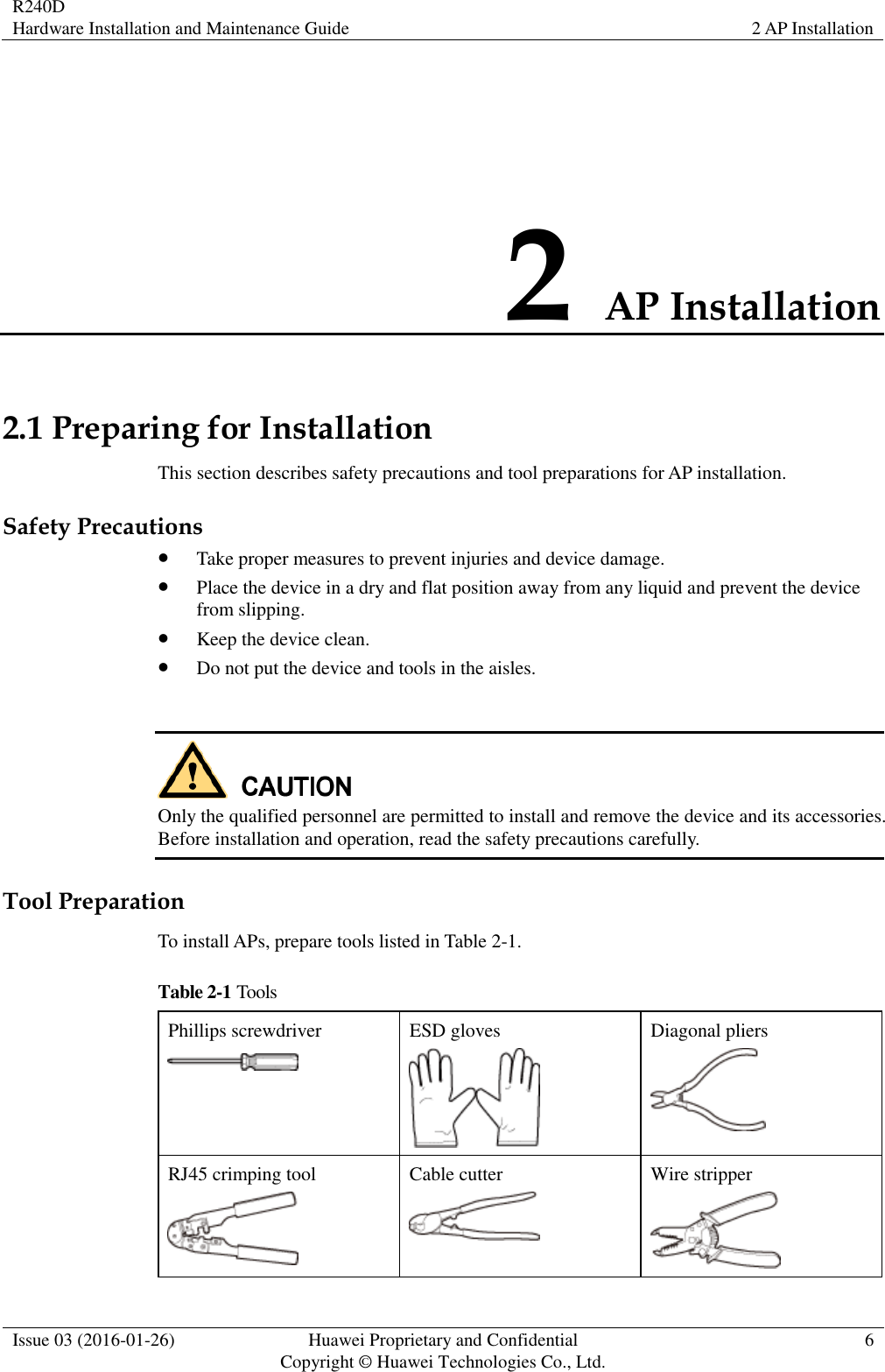 R240D Hardware Installation and Maintenance Guide 2 AP Installation  Issue 03 (2016-01-26) Huawei Proprietary and Confidential                                     Copyright © Huawei Technologies Co., Ltd. 6  2 AP Installation 2.1 Preparing for Installation This section describes safety precautions and tool preparations for AP installation.   Safety Precautions  Take proper measures to prevent injuries and device damage.    Place the device in a dry and flat position away from any liquid and prevent the device from slipping.  Keep the device clean.  Do not put the device and tools in the aisles.   Only the qualified personnel are permitted to install and remove the device and its accessories. Before installation and operation, read the safety precautions carefully.   Tool Preparation To install APs, prepare tools listed in Table 2-1. Table 2-1 Tools Phillips screwdriver  ESD gloves  Diagonal pliers  RJ45 crimping tool  Cable cutter  Wire stripper  