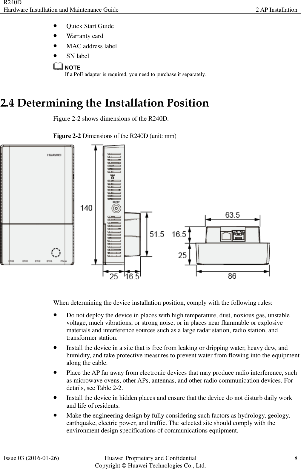 R240D Hardware Installation and Maintenance Guide 2 AP Installation  Issue 03 (2016-01-26) Huawei Proprietary and Confidential                                     Copyright © Huawei Technologies Co., Ltd. 8   Quick Start Guide  Warranty card  MAC address label  SN label  If a PoE adapter is required, you need to purchase it separately.   2.4 Determining the Installation Position Figure 2-2 shows dimensions of the R240D. Figure 2-2 Dimensions of the R240D (unit: mm)   When determining the device installation position, comply with the following rules:  Do not deploy the device in places with high temperature, dust, noxious gas, unstable voltage, much vibrations, or strong noise, or in places near flammable or explosive materials and interference sources such as a large radar station, radio station, and transformer station.  Install the device in a site that is free from leaking or dripping water, heavy dew, and humidity, and take protective measures to prevent water from flowing into the equipment along the cable.  Place the AP far away from electronic devices that may produce radio interference, such as microwave ovens, other APs, antennas, and other radio communication devices. For details, see Table 2-2.  Install the device in hidden places and ensure that the device do not disturb daily work and life of residents.  Make the engineering design by fully considering such factors as hydrology, geology, earthquake, electric power, and traffic. The selected site should comply with the environment design specifications of communications equipment. 