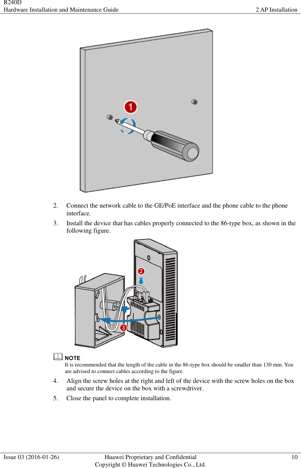 R240D Hardware Installation and Maintenance Guide 2 AP Installation  Issue 03 (2016-01-26) Huawei Proprietary and Confidential                                     Copyright © Huawei Technologies Co., Ltd. 10   2. Connect the network cable to the GE/PoE interface and the phone cable to the phone interface. 3. Install the device that has cables properly connected to the 86-type box, as shown in the following figure.   It is recommended that the length of the cable in the 86-type box should be smaller than 130 mm. You are advised to connect cables according to the figure. 4. Align the screw holes at the right and left of the device with the screw holes on the box and secure the device on the box with a screwdriver. 5. Close the panel to complete installation. 