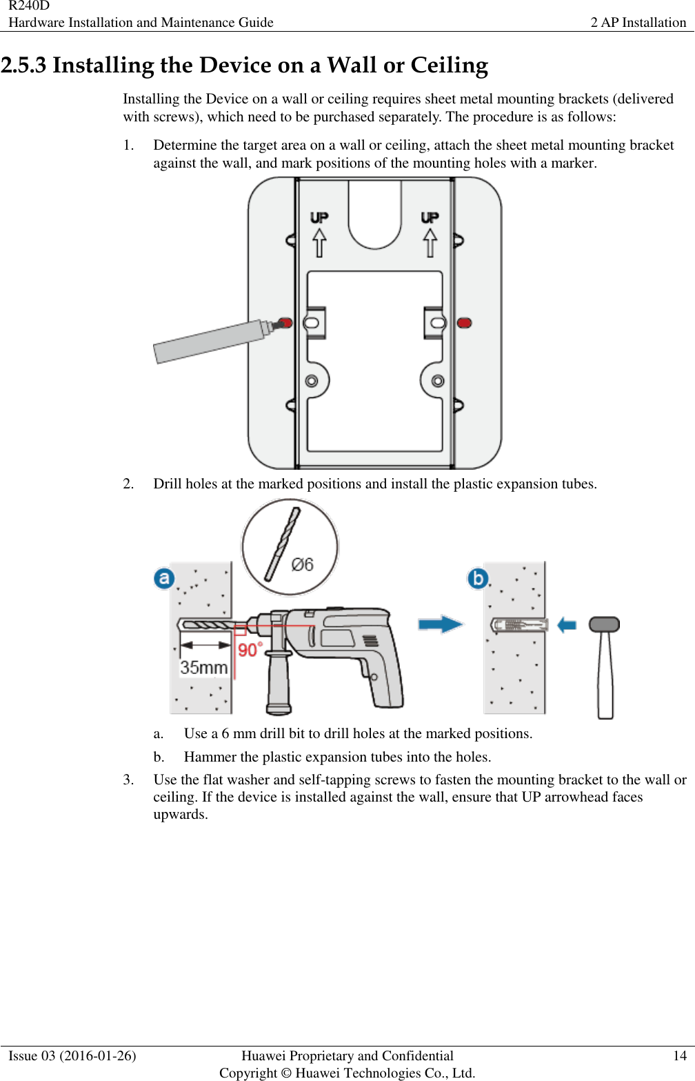 R240D Hardware Installation and Maintenance Guide 2 AP Installation  Issue 03 (2016-01-26) Huawei Proprietary and Confidential                                     Copyright © Huawei Technologies Co., Ltd. 14  2.5.3 Installing the Device on a Wall or Ceiling Installing the Device on a wall or ceiling requires sheet metal mounting brackets (delivered with screws), which need to be purchased separately. The procedure is as follows: 1. Determine the target area on a wall or ceiling, attach the sheet metal mounting bracket against the wall, and mark positions of the mounting holes with a marker.  2. Drill holes at the marked positions and install the plastic expansion tubes.  a. Use a 6 mm drill bit to drill holes at the marked positions. b. Hammer the plastic expansion tubes into the holes. 3. Use the flat washer and self-tapping screws to fasten the mounting bracket to the wall or ceiling. If the device is installed against the wall, ensure that UP arrowhead faces upwards. 