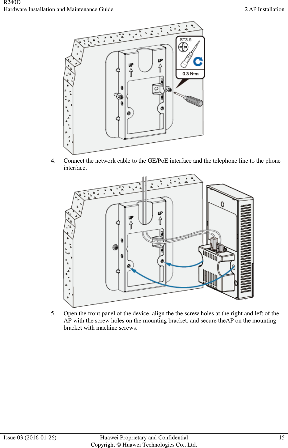 R240D Hardware Installation and Maintenance Guide 2 AP Installation  Issue 03 (2016-01-26) Huawei Proprietary and Confidential                                     Copyright © Huawei Technologies Co., Ltd. 15   4. Connect the network cable to the GE/PoE interface and the telephone line to the phone interface.  5. Open the front panel of the device, align the the screw holes at the right and left of the AP with the screw holes on the mounting bracket, and secure theAP on the mounting bracket with machine screws. 