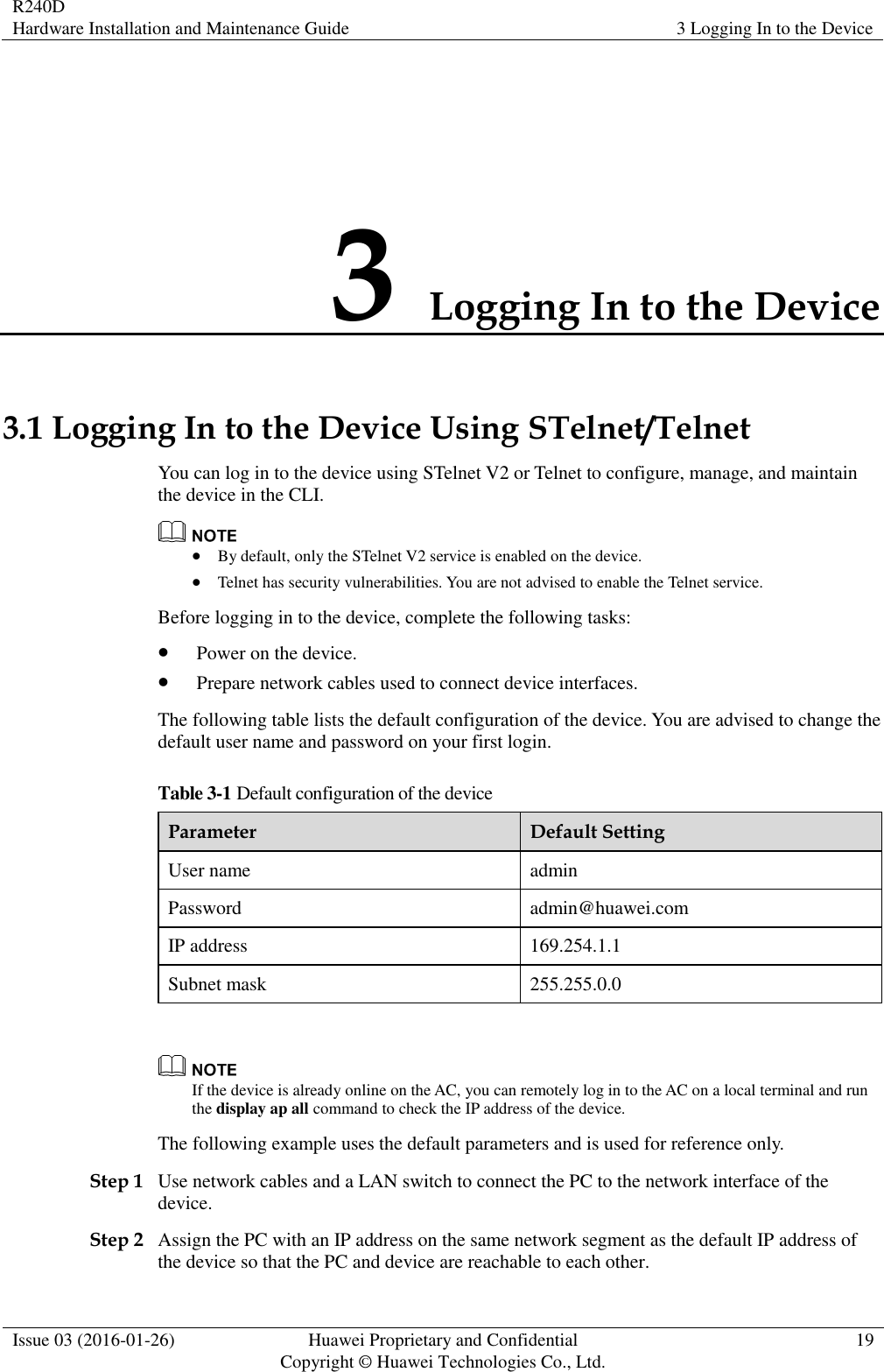 R240D Hardware Installation and Maintenance Guide 3 Logging In to the Device  Issue 03 (2016-01-26) Huawei Proprietary and Confidential                                     Copyright © Huawei Technologies Co., Ltd. 19  3 Logging In to the Device 3.1 Logging In to the Device Using STelnet/Telnet You can log in to the device using STelnet V2 or Telnet to configure, manage, and maintain the device in the CLI.   By default, only the STelnet V2 service is enabled on the device.  Telnet has security vulnerabilities. You are not advised to enable the Telnet service. Before logging in to the device, complete the following tasks:  Power on the device.  Prepare network cables used to connect device interfaces. The following table lists the default configuration of the device. You are advised to change the default user name and password on your first login. Table 3-1 Default configuration of the device Parameter Default Setting User name admin Password admin@huawei.com IP address 169.254.1.1 Subnet mask 255.255.0.0   If the device is already online on the AC, you can remotely log in to the AC on a local terminal and run the display ap all command to check the IP address of the device. The following example uses the default parameters and is used for reference only. Step 1 Use network cables and a LAN switch to connect the PC to the network interface of the device. Step 2 Assign the PC with an IP address on the same network segment as the default IP address of the device so that the PC and device are reachable to each other. 