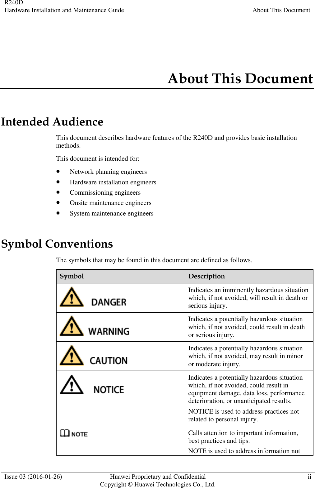 R240D Hardware Installation and Maintenance Guide About This Document  Issue 03 (2016-01-26) Huawei Proprietary and Confidential                                     Copyright © Huawei Technologies Co., Ltd. ii  About This Document Intended Audience This document describes hardware features of the R240D and provides basic installation methods. This document is intended for:  Network planning engineers  Hardware installation engineers  Commissioning engineers  Onsite maintenance engineers  System maintenance engineers Symbol Conventions The symbols that may be found in this document are defined as follows. Symbol Description  Indicates an imminently hazardous situation which, if not avoided, will result in death or serious injury.  Indicates a potentially hazardous situation which, if not avoided, could result in death or serious injury.  Indicates a potentially hazardous situation which, if not avoided, may result in minor or moderate injury.  Indicates a potentially hazardous situation which, if not avoided, could result in equipment damage, data loss, performance deterioration, or unanticipated results. NOTICE is used to address practices not related to personal injury.  Calls attention to important information, best practices and tips. NOTE is used to address information not 