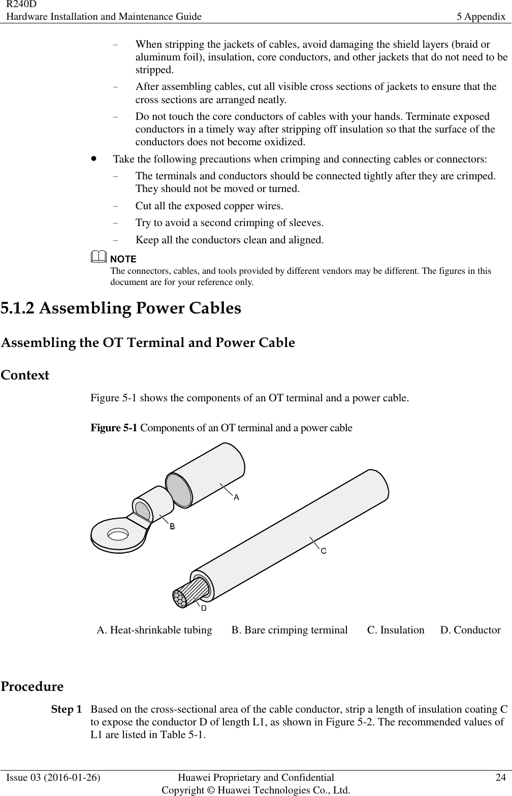 R240D Hardware Installation and Maintenance Guide 5 Appendix  Issue 03 (2016-01-26) Huawei Proprietary and Confidential                                     Copyright © Huawei Technologies Co., Ltd. 24  − When stripping the jackets of cables, avoid damaging the shield layers (braid or aluminum foil), insulation, core conductors, and other jackets that do not need to be stripped. − After assembling cables, cut all visible cross sections of jackets to ensure that the cross sections are arranged neatly. − Do not touch the core conductors of cables with your hands. Terminate exposed conductors in a timely way after stripping off insulation so that the surface of the conductors does not become oxidized.  Take the following precautions when crimping and connecting cables or connectors: − The terminals and conductors should be connected tightly after they are crimped. They should not be moved or turned. − Cut all the exposed copper wires. − Try to avoid a second crimping of sleeves. − Keep all the conductors clean and aligned.  The connectors, cables, and tools provided by different vendors may be different. The figures in this document are for your reference only. 5.1.2 Assembling Power Cables Assembling the OT Terminal and Power Cable Context Figure 5-1 shows the components of an OT terminal and a power cable. Figure 5-1 Components of an OT terminal and a power cable  A. Heat-shrinkable tubing B. Bare crimping terminal C. Insulation D. Conductor  Procedure Step 1 Based on the cross-sectional area of the cable conductor, strip a length of insulation coating C to expose the conductor D of length L1, as shown in Figure 5-2. The recommended values of L1 are listed in Table 5-1. 