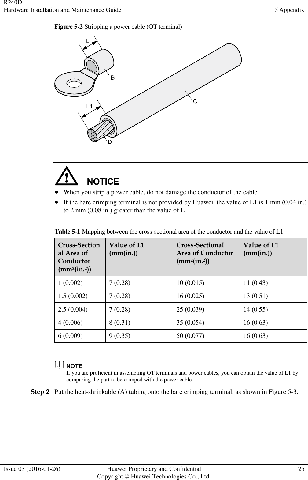 R240D Hardware Installation and Maintenance Guide 5 Appendix  Issue 03 (2016-01-26) Huawei Proprietary and Confidential                                     Copyright © Huawei Technologies Co., Ltd. 25  Figure 5-2 Stripping a power cable (OT terminal)     When you strip a power cable, do not damage the conductor of the cable.  If the bare crimping terminal is not provided by Huawei, the value of L1 is 1 mm (0.04 in.) to 2 mm (0.08 in.) greater than the value of L. Table 5-1 Mapping between the cross-sectional area of the conductor and the value of L1 Cross-Sectional Area of Conductor (mm2(in.2)) Value of L1 (mm(in.)) Cross-Sectional Area of Conductor (mm2(in.2)) Value of L1 (mm(in.)) 1 (0.002) 7 (0.28) 10 (0.015) 11 (0.43) 1.5 (0.002) 7 (0.28) 16 (0.025) 13 (0.51) 2.5 (0.004) 7 (0.28) 25 (0.039) 14 (0.55) 4 (0.006) 8 (0.31) 35 (0.054) 16 (0.63) 6 (0.009) 9 (0.35) 50 (0.077) 16 (0.63)   If you are proficient in assembling OT terminals and power cables, you can obtain the value of L1 by comparing the part to be crimped with the power cable. Step 2 Put the heat-shrinkable (A) tubing onto the bare crimping terminal, as shown in Figure 5-3. 