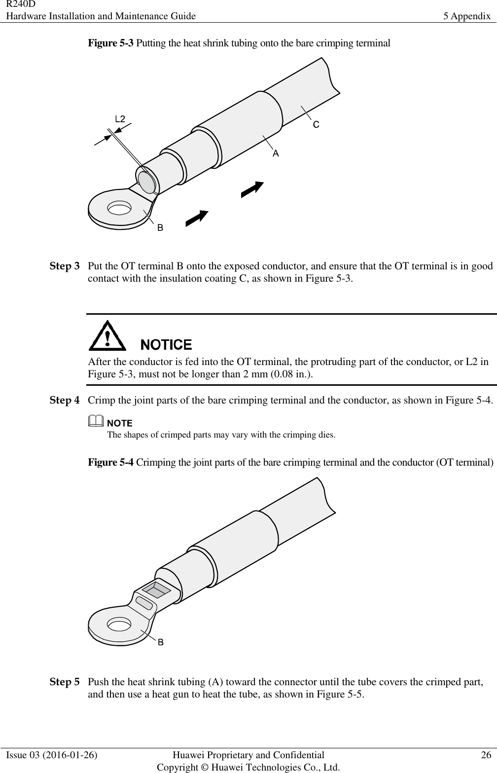 R240D Hardware Installation and Maintenance Guide 5 Appendix  Issue 03 (2016-01-26) Huawei Proprietary and Confidential                                     Copyright © Huawei Technologies Co., Ltd. 26  Figure 5-3 Putting the heat shrink tubing onto the bare crimping terminal   Step 3 Put the OT terminal B onto the exposed conductor, and ensure that the OT terminal is in good contact with the insulation coating C, as shown in Figure 5-3.   After the conductor is fed into the OT terminal, the protruding part of the conductor, or L2 in Figure 5-3, must not be longer than 2 mm (0.08 in.). Step 4 Crimp the joint parts of the bare crimping terminal and the conductor, as shown in Figure 5-4.  The shapes of crimped parts may vary with the crimping dies. Figure 5-4 Crimping the joint parts of the bare crimping terminal and the conductor (OT terminal)   Step 5 Push the heat shrink tubing (A) toward the connector until the tube covers the crimped part, and then use a heat gun to heat the tube, as shown in Figure 5-5. 