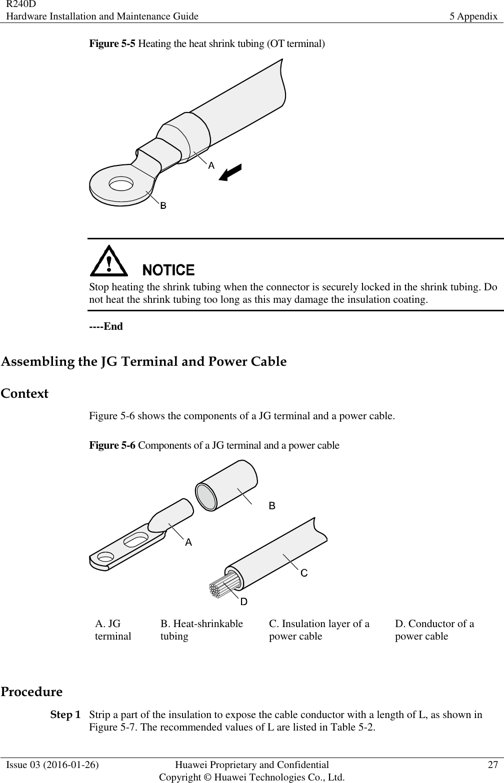 R240D Hardware Installation and Maintenance Guide 5 Appendix  Issue 03 (2016-01-26) Huawei Proprietary and Confidential                                     Copyright © Huawei Technologies Co., Ltd. 27  Figure 5-5 Heating the heat shrink tubing (OT terminal)    Stop heating the shrink tubing when the connector is securely locked in the shrink tubing. Do not heat the shrink tubing too long as this may damage the insulation coating. ----End Assembling the JG Terminal and Power Cable Context Figure 5-6 shows the components of a JG terminal and a power cable. Figure 5-6 Components of a JG terminal and a power cable  A. JG terminal B. Heat-shrinkable tubing C. Insulation layer of a power cable D. Conductor of a power cable  Procedure Step 1 Strip a part of the insulation to expose the cable conductor with a length of L, as shown in Figure 5-7. The recommended values of L are listed in Table 5-2. 