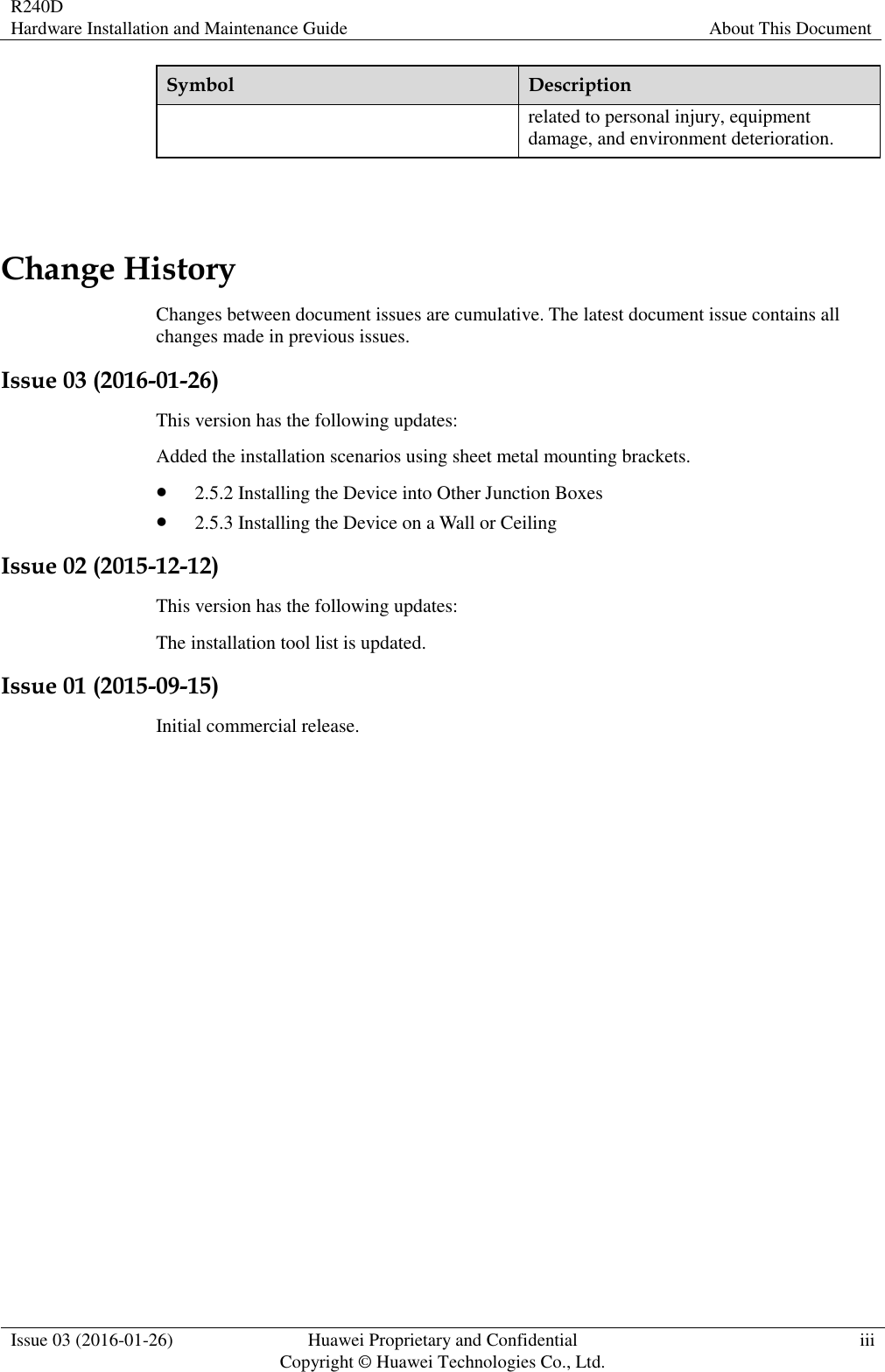 R240D Hardware Installation and Maintenance Guide About This Document  Issue 03 (2016-01-26) Huawei Proprietary and Confidential                                     Copyright © Huawei Technologies Co., Ltd. iii  Symbol Description related to personal injury, equipment damage, and environment deterioration.  Change History Changes between document issues are cumulative. The latest document issue contains all changes made in previous issues. Issue 03 (2016-01-26) This version has the following updates: Added the installation scenarios using sheet metal mounting brackets.  2.5.2 Installing the Device into Other Junction Boxes  2.5.3 Installing the Device on a Wall or Ceiling Issue 02 (2015-12-12) This version has the following updates: The installation tool list is updated. Issue 01 (2015-09-15) Initial commercial release. 