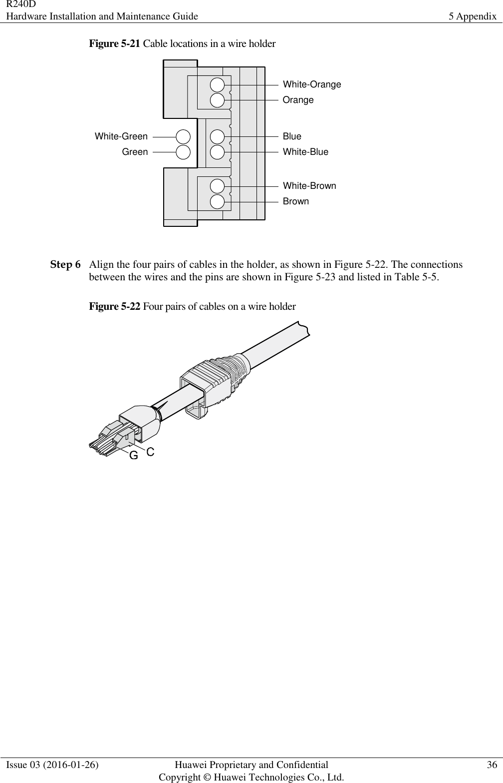 R240D Hardware Installation and Maintenance Guide 5 Appendix  Issue 03 (2016-01-26) Huawei Proprietary and Confidential                                     Copyright © Huawei Technologies Co., Ltd. 36  Figure 5-21 Cable locations in a wire holder White-GreenGreenWhite-OrangeOrangeBlueWhite-BlueWhite-BrownBrown  Step 6 Align the four pairs of cables in the holder, as shown in Figure 5-22. The connections between the wires and the pins are shown in Figure 5-23 and listed in Table 5-5. Figure 5-22 Four pairs of cables on a wire holder   