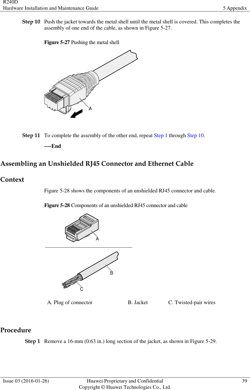 R240D Hardware Installation and Maintenance Guide 5 Appendix  Issue 03 (2016-01-26) Huawei Proprietary and Confidential                                     Copyright © Huawei Technologies Co., Ltd. 39  Step 10 Push the jacket towards the metal shell until the metal shell is covered. This completes the assembly of one end of the cable, as shown in Figure 5-27. Figure 5-27 Pushing the metal shell   Step 11 To complete the assembly of the other end, repeat Step 1 through Step 10. ----End Assembling an Unshielded RJ45 Connector and Ethernet Cable Context Figure 5-28 shows the components of an unshielded RJ45 connector and cable. Figure 5-28 Components of an unshielded RJ45 connector and cable ABC A. Plug of connector B. Jacket C. Twisted-pair wires  Procedure Step 1 Remove a 16-mm (0.63 in.) long section of the jacket, as shown in Figure 5-29.  