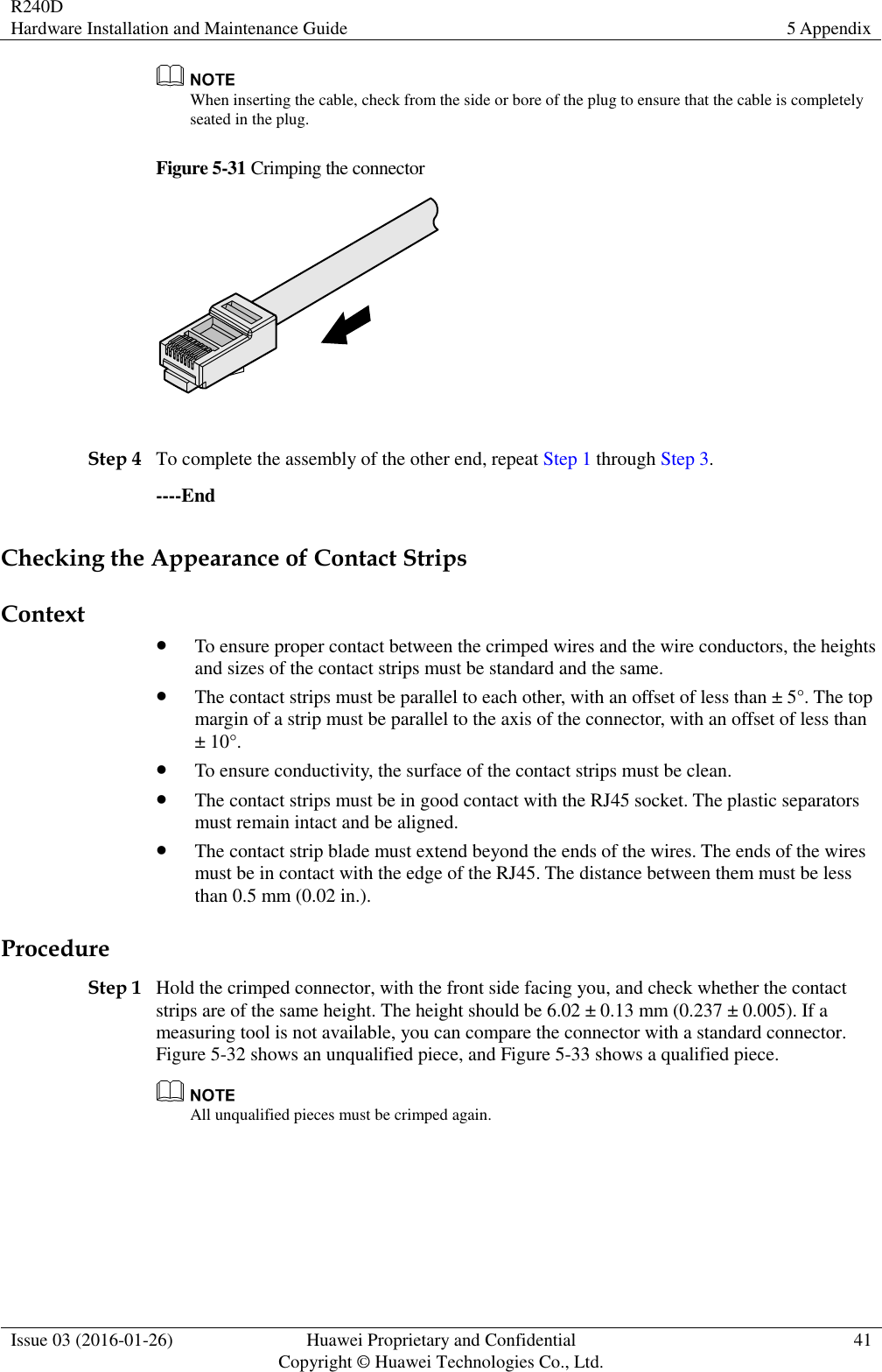 R240D Hardware Installation and Maintenance Guide 5 Appendix  Issue 03 (2016-01-26) Huawei Proprietary and Confidential                                     Copyright © Huawei Technologies Co., Ltd. 41   When inserting the cable, check from the side or bore of the plug to ensure that the cable is completely seated in the plug. Figure 5-31 Crimping the connector   Step 4 To complete the assembly of the other end, repeat Step 1 through Step 3. ----End Checking the Appearance of Contact Strips Context  To ensure proper contact between the crimped wires and the wire conductors, the heights and sizes of the contact strips must be standard and the same.  The contact strips must be parallel to each other, with an offset of less than ± 5°. The top margin of a strip must be parallel to the axis of the connector, with an offset of less than ± 10°.  To ensure conductivity, the surface of the contact strips must be clean.  The contact strips must be in good contact with the RJ45 socket. The plastic separators must remain intact and be aligned.  The contact strip blade must extend beyond the ends of the wires. The ends of the wires must be in contact with the edge of the RJ45. The distance between them must be less than 0.5 mm (0.02 in.). Procedure Step 1 Hold the crimped connector, with the front side facing you, and check whether the contact strips are of the same height. The height should be 6.02 ± 0.13 mm (0.237 ± 0.005). If a measuring tool is not available, you can compare the connector with a standard connector. Figure 5-32 shows an unqualified piece, and Figure 5-33 shows a qualified piece.  All unqualified pieces must be crimped again. 