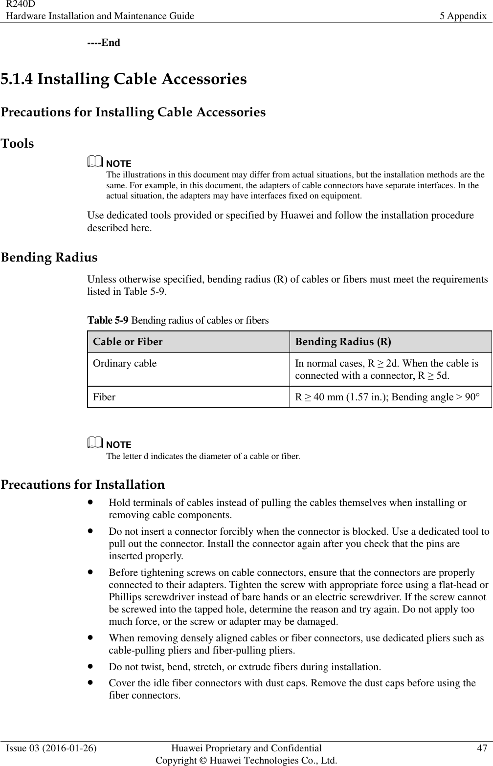 R240D Hardware Installation and Maintenance Guide 5 Appendix  Issue 03 (2016-01-26) Huawei Proprietary and Confidential                                     Copyright © Huawei Technologies Co., Ltd. 47  ----End 5.1.4 Installing Cable Accessories Precautions for Installing Cable Accessories Tools  The illustrations in this document may differ from actual situations, but the installation methods are the same. For example, in this document, the adapters of cable connectors have separate interfaces. In the actual situation, the adapters may have interfaces fixed on equipment. Use dedicated tools provided or specified by Huawei and follow the installation procedure described here. Bending Radius Unless otherwise specified, bending radius (R) of cables or fibers must meet the requirements listed in Table 5-9. Table 5-9 Bending radius of cables or fibers Cable or Fiber Bending Radius (R) Ordinary cable In normal cases, R ≥ 2d. When the cable is connected with a connector, R ≥ 5d. Fiber R ≥ 40 mm (1.57 in.); Bending angle &gt; 90°   The letter d indicates the diameter of a cable or fiber. Precautions for Installation  Hold terminals of cables instead of pulling the cables themselves when installing or removing cable components.  Do not insert a connector forcibly when the connector is blocked. Use a dedicated tool to pull out the connector. Install the connector again after you check that the pins are inserted properly.  Before tightening screws on cable connectors, ensure that the connectors are properly connected to their adapters. Tighten the screw with appropriate force using a flat-head or Phillips screwdriver instead of bare hands or an electric screwdriver. If the screw cannot be screwed into the tapped hole, determine the reason and try again. Do not apply too much force, or the screw or adapter may be damaged.  When removing densely aligned cables or fiber connectors, use dedicated pliers such as cable-pulling pliers and fiber-pulling pliers.  Do not twist, bend, stretch, or extrude fibers during installation.  Cover the idle fiber connectors with dust caps. Remove the dust caps before using the fiber connectors. 