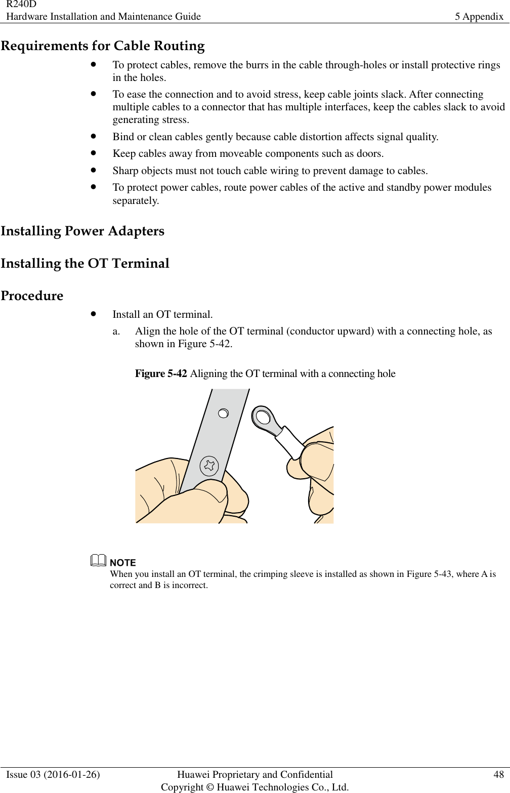 R240D Hardware Installation and Maintenance Guide 5 Appendix  Issue 03 (2016-01-26) Huawei Proprietary and Confidential                                     Copyright © Huawei Technologies Co., Ltd. 48  Requirements for Cable Routing  To protect cables, remove the burrs in the cable through-holes or install protective rings in the holes.  To ease the connection and to avoid stress, keep cable joints slack. After connecting multiple cables to a connector that has multiple interfaces, keep the cables slack to avoid generating stress.  Bind or clean cables gently because cable distortion affects signal quality.  Keep cables away from moveable components such as doors.  Sharp objects must not touch cable wiring to prevent damage to cables.  To protect power cables, route power cables of the active and standby power modules separately. Installing Power Adapters Installing the OT Terminal Procedure  Install an OT terminal. a. Align the hole of the OT terminal (conductor upward) with a connecting hole, as shown in Figure 5-42. Figure 5-42 Aligning the OT terminal with a connecting hole    When you install an OT terminal, the crimping sleeve is installed as shown in Figure 5-43, where A is correct and B is incorrect. 