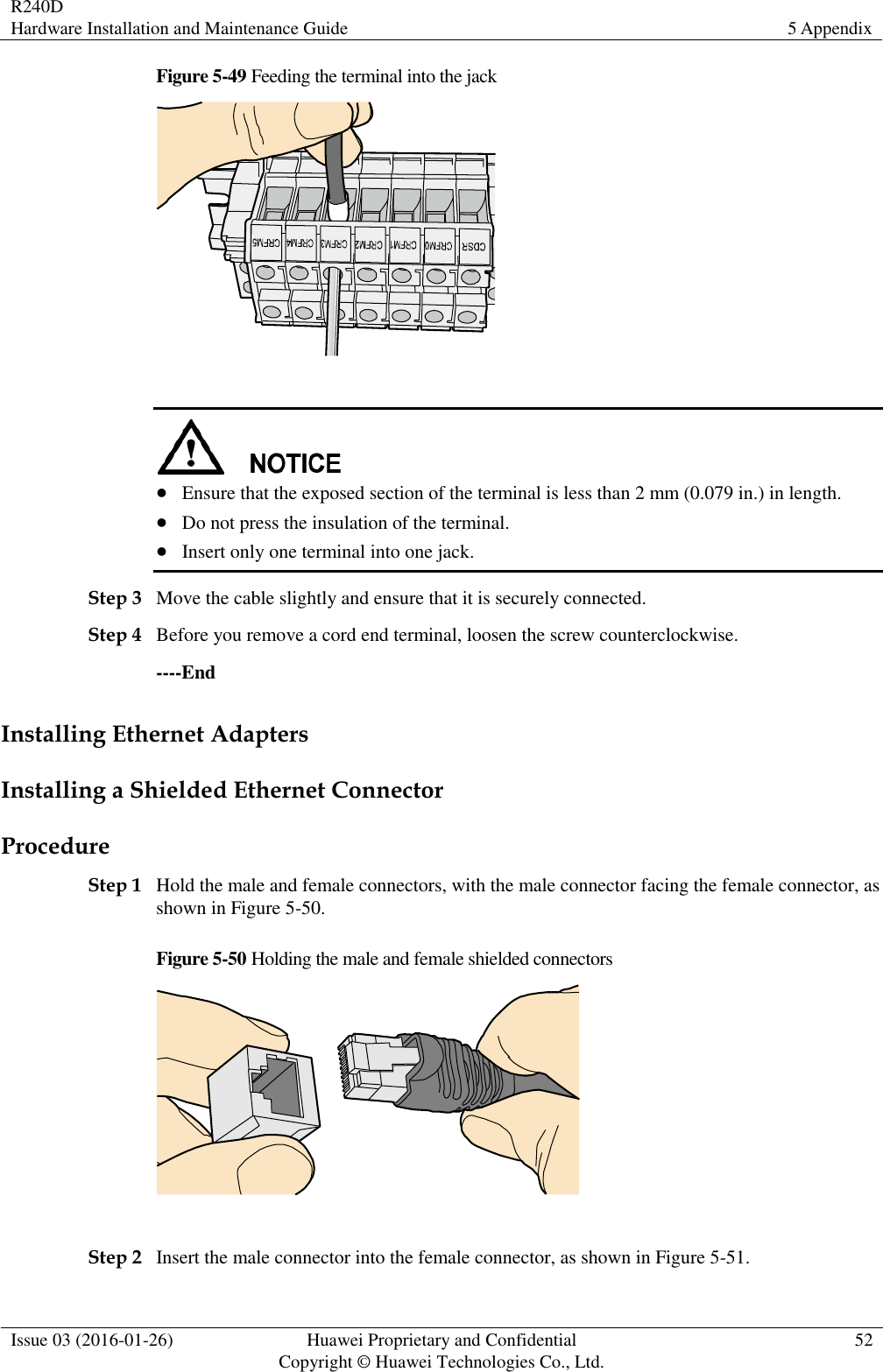 R240D Hardware Installation and Maintenance Guide 5 Appendix  Issue 03 (2016-01-26) Huawei Proprietary and Confidential                                     Copyright © Huawei Technologies Co., Ltd. 52  Figure 5-49 Feeding the terminal into the jack     Ensure that the exposed section of the terminal is less than 2 mm (0.079 in.) in length.  Do not press the insulation of the terminal.  Insert only one terminal into one jack. Step 3 Move the cable slightly and ensure that it is securely connected. Step 4 Before you remove a cord end terminal, loosen the screw counterclockwise. ----End Installing Ethernet Adapters Installing a Shielded Ethernet Connector Procedure Step 1 Hold the male and female connectors, with the male connector facing the female connector, as shown in Figure 5-50. Figure 5-50 Holding the male and female shielded connectors   Step 2 Insert the male connector into the female connector, as shown in Figure 5-51. 