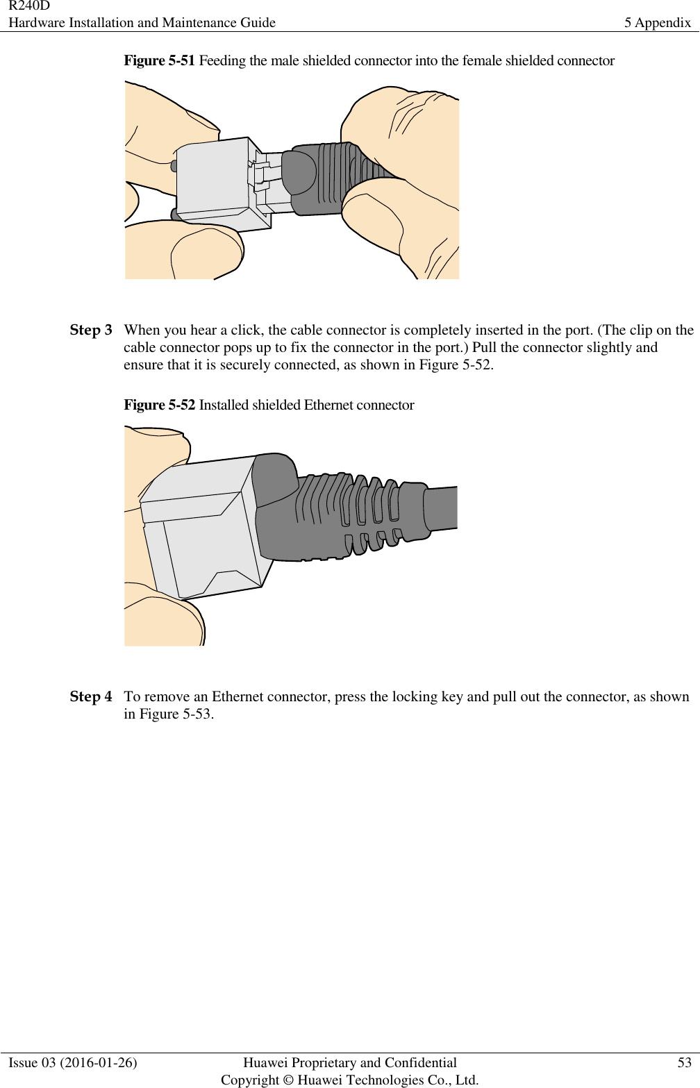 R240D Hardware Installation and Maintenance Guide 5 Appendix  Issue 03 (2016-01-26) Huawei Proprietary and Confidential                                     Copyright © Huawei Technologies Co., Ltd. 53  Figure 5-51 Feeding the male shielded connector into the female shielded connector   Step 3 When you hear a click, the cable connector is completely inserted in the port. (The clip on the cable connector pops up to fix the connector in the port.) Pull the connector slightly and ensure that it is securely connected, as shown in Figure 5-52. Figure 5-52 Installed shielded Ethernet connector   Step 4 To remove an Ethernet connector, press the locking key and pull out the connector, as shown in Figure 5-53. 