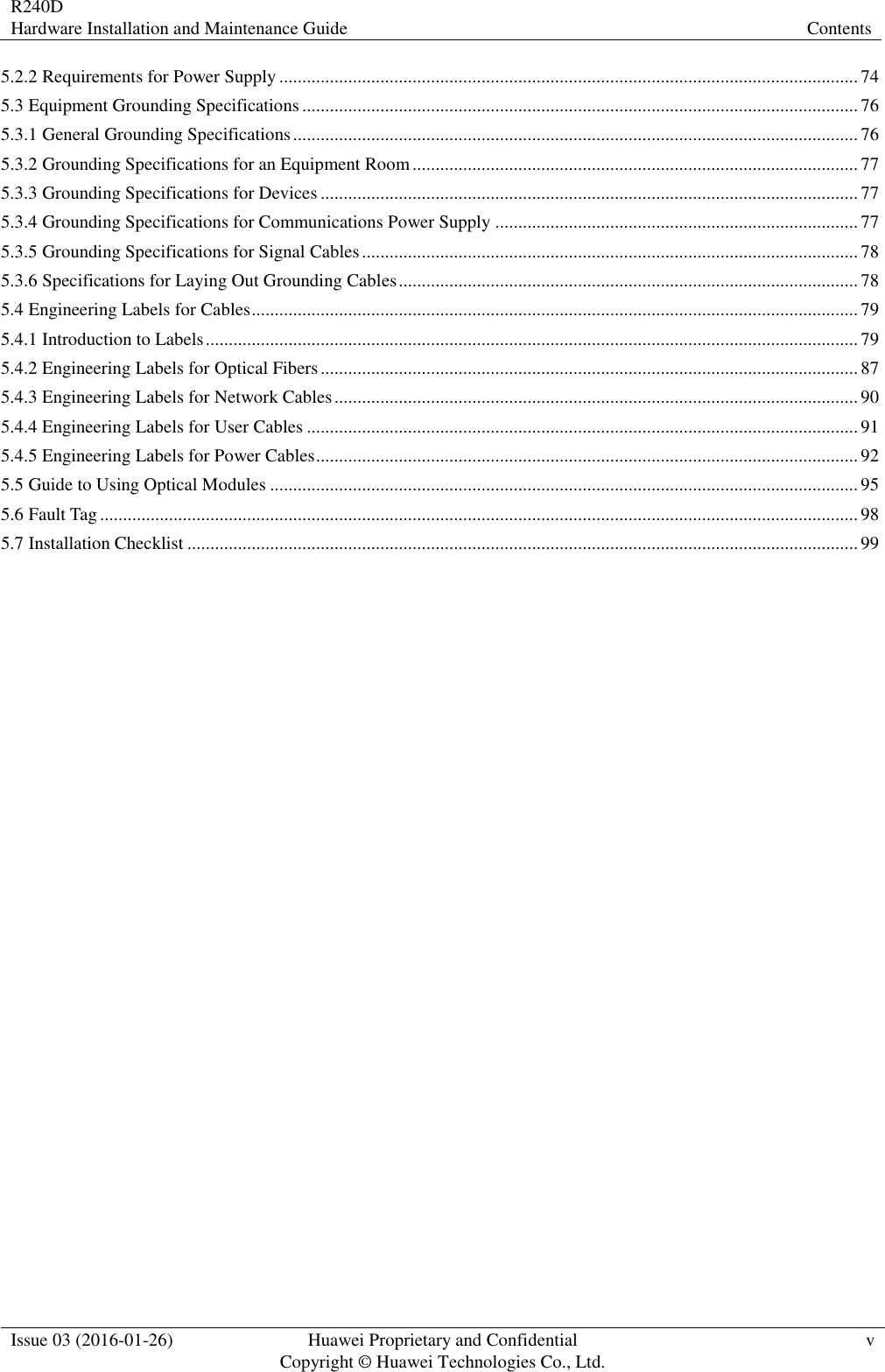 R240D Hardware Installation and Maintenance Guide Contents  Issue 03 (2016-01-26) Huawei Proprietary and Confidential                                     Copyright © Huawei Technologies Co., Ltd. v  5.2.2 Requirements for Power Supply .............................................................................................................................. 74 5.3 Equipment Grounding Specifications ......................................................................................................................... 76 5.3.1 General Grounding Specifications ........................................................................................................................... 76 5.3.2 Grounding Specifications for an Equipment Room ................................................................................................. 77 5.3.3 Grounding Specifications for Devices ..................................................................................................................... 77 5.3.4 Grounding Specifications for Communications Power Supply ............................................................................... 77 5.3.5 Grounding Specifications for Signal Cables ............................................................................................................ 78 5.3.6 Specifications for Laying Out Grounding Cables .................................................................................................... 78 5.4 Engineering Labels for Cables .................................................................................................................................... 79 5.4.1 Introduction to Labels .............................................................................................................................................. 79 5.4.2 Engineering Labels for Optical Fibers ..................................................................................................................... 87 5.4.3 Engineering Labels for Network Cables .................................................................................................................. 90 5.4.4 Engineering Labels for User Cables ........................................................................................................................ 91 5.4.5 Engineering Labels for Power Cables ...................................................................................................................... 92 5.5 Guide to Using Optical Modules ................................................................................................................................ 95 5.6 Fault Tag ..................................................................................................................................................................... 98 5.7 Installation Checklist .................................................................................................................................................. 99 