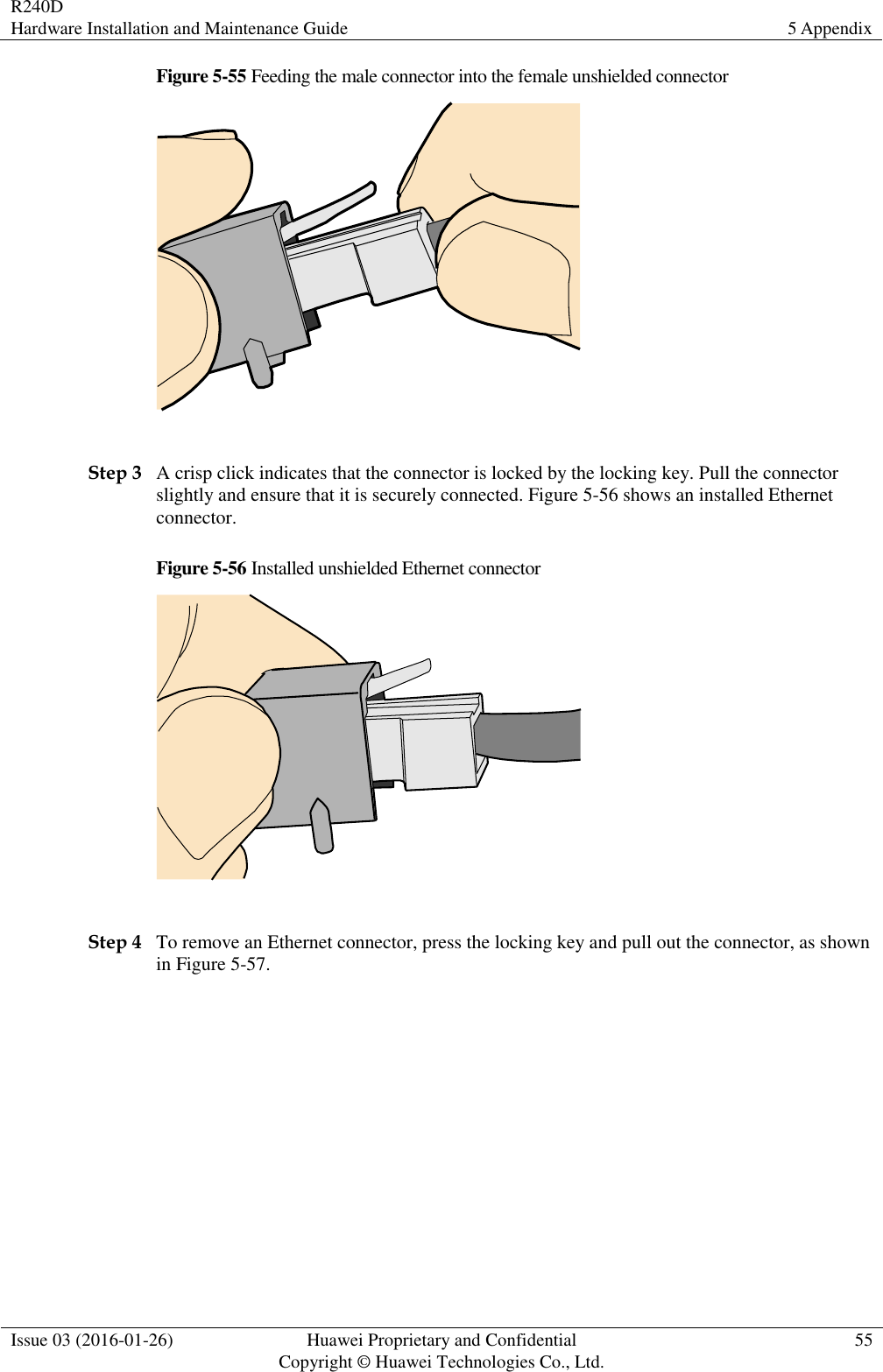 R240D Hardware Installation and Maintenance Guide 5 Appendix  Issue 03 (2016-01-26) Huawei Proprietary and Confidential                                     Copyright © Huawei Technologies Co., Ltd. 55  Figure 5-55 Feeding the male connector into the female unshielded connector   Step 3 A crisp click indicates that the connector is locked by the locking key. Pull the connector slightly and ensure that it is securely connected. Figure 5-56 shows an installed Ethernet connector. Figure 5-56 Installed unshielded Ethernet connector   Step 4 To remove an Ethernet connector, press the locking key and pull out the connector, as shown in Figure 5-57. 