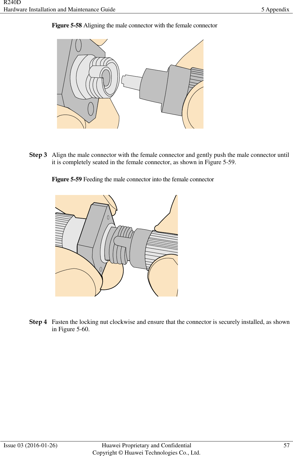 R240D Hardware Installation and Maintenance Guide 5 Appendix  Issue 03 (2016-01-26) Huawei Proprietary and Confidential                                     Copyright © Huawei Technologies Co., Ltd. 57  Figure 5-58 Aligning the male connector with the female connector   Step 3 Align the male connector with the female connector and gently push the male connector until it is completely seated in the female connector, as shown in Figure 5-59. Figure 5-59 Feeding the male connector into the female connector   Step 4 Fasten the locking nut clockwise and ensure that the connector is securely installed, as shown in Figure 5-60. 