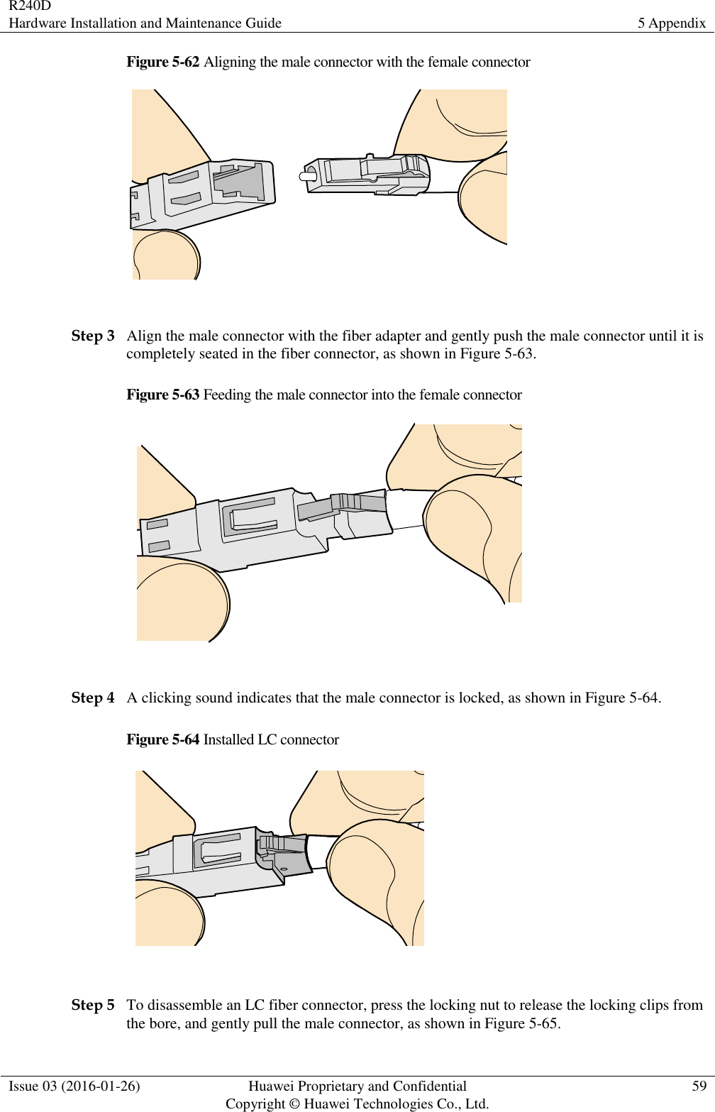 R240D Hardware Installation and Maintenance Guide 5 Appendix  Issue 03 (2016-01-26) Huawei Proprietary and Confidential                                     Copyright © Huawei Technologies Co., Ltd. 59  Figure 5-62 Aligning the male connector with the female connector   Step 3 Align the male connector with the fiber adapter and gently push the male connector until it is completely seated in the fiber connector, as shown in Figure 5-63. Figure 5-63 Feeding the male connector into the female connector   Step 4 A clicking sound indicates that the male connector is locked, as shown in Figure 5-64. Figure 5-64 Installed LC connector   Step 5 To disassemble an LC fiber connector, press the locking nut to release the locking clips from the bore, and gently pull the male connector, as shown in Figure 5-65. 