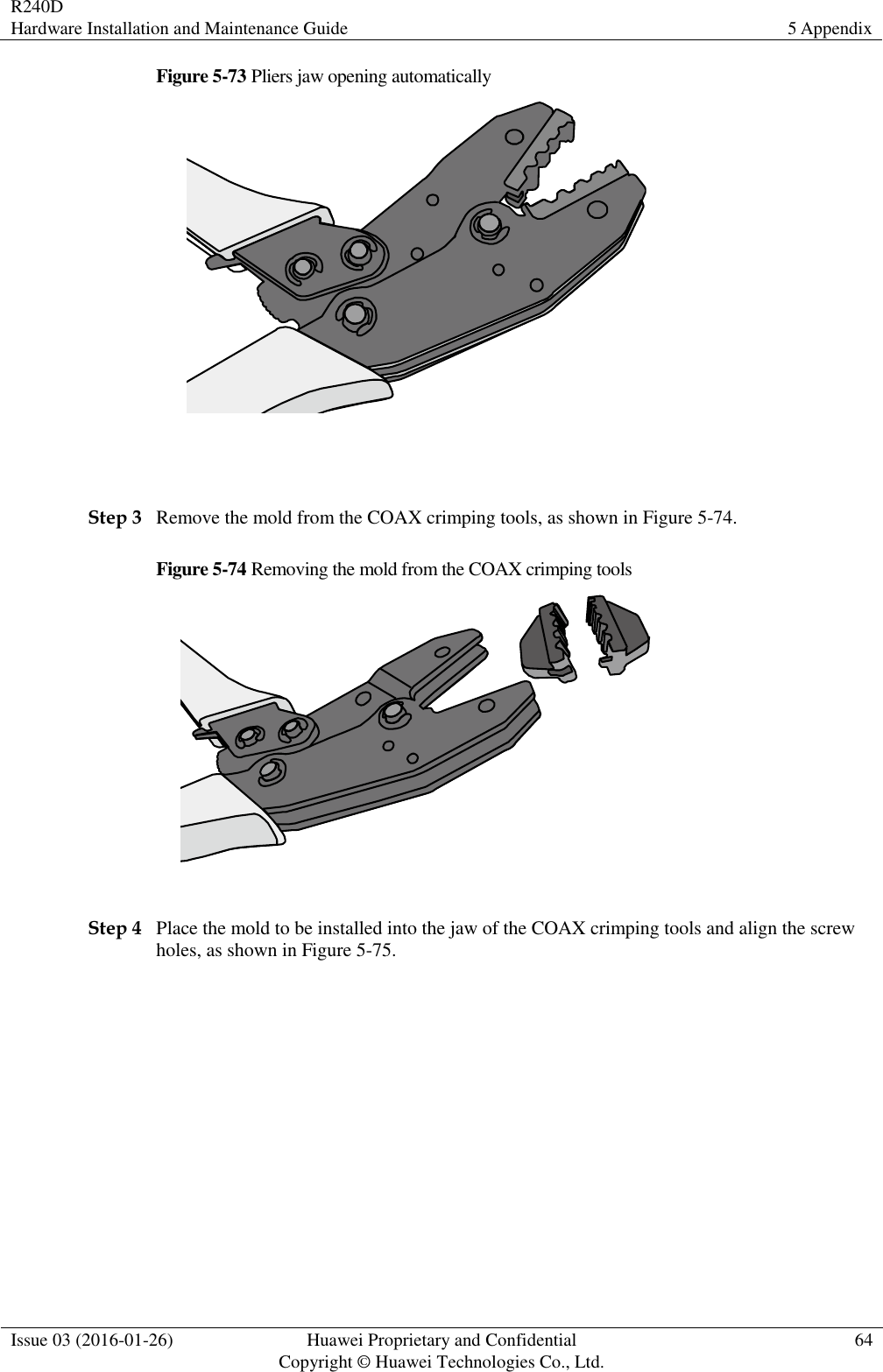 R240D Hardware Installation and Maintenance Guide 5 Appendix  Issue 03 (2016-01-26) Huawei Proprietary and Confidential                                     Copyright © Huawei Technologies Co., Ltd. 64  Figure 5-73 Pliers jaw opening automatically   Step 3 Remove the mold from the COAX crimping tools, as shown in Figure 5-74. Figure 5-74 Removing the mold from the COAX crimping tools   Step 4 Place the mold to be installed into the jaw of the COAX crimping tools and align the screw holes, as shown in Figure 5-75. 