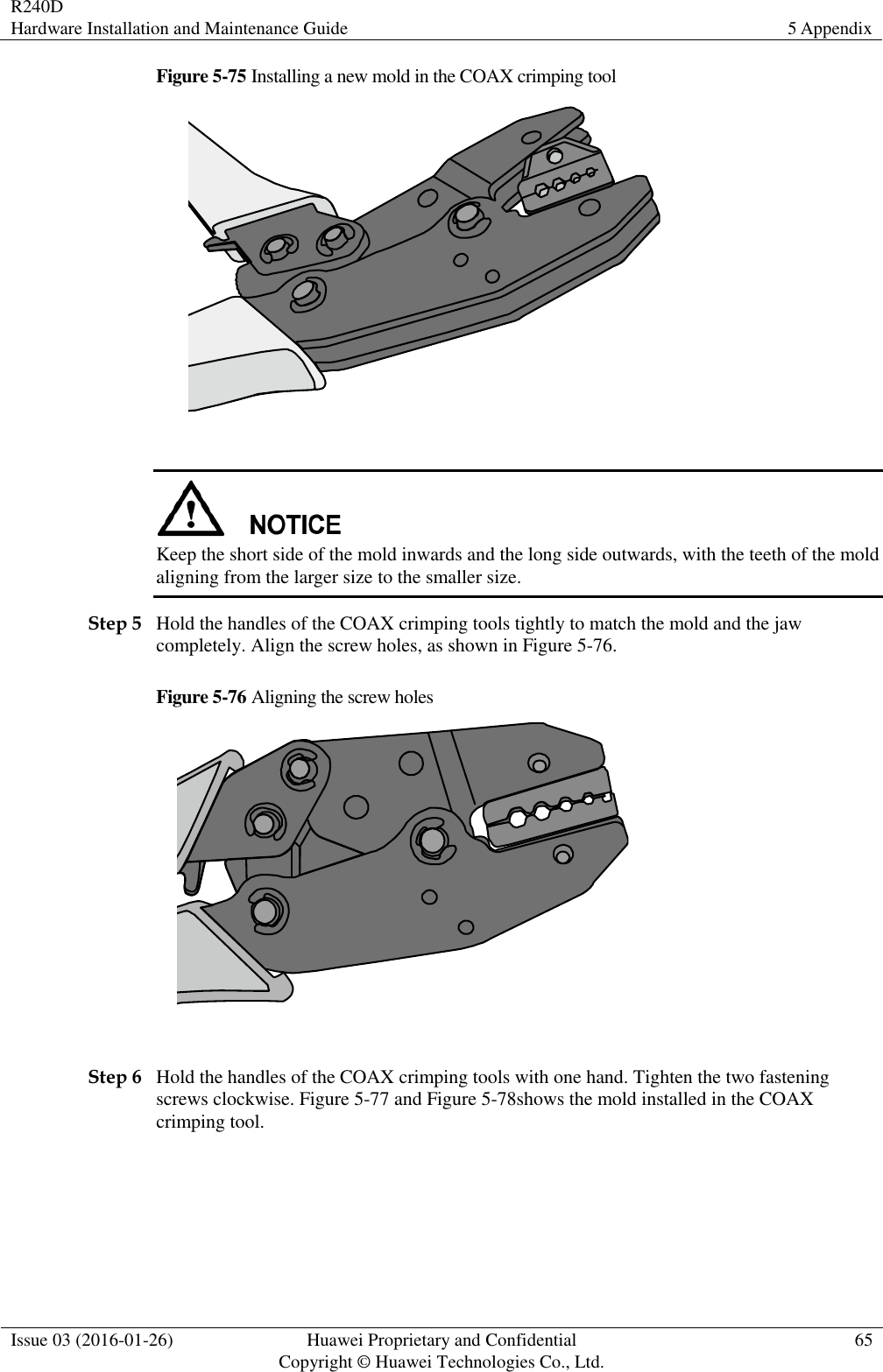 R240D Hardware Installation and Maintenance Guide 5 Appendix  Issue 03 (2016-01-26) Huawei Proprietary and Confidential                                     Copyright © Huawei Technologies Co., Ltd. 65  Figure 5-75 Installing a new mold in the COAX crimping tool    Keep the short side of the mold inwards and the long side outwards, with the teeth of the mold aligning from the larger size to the smaller size. Step 5 Hold the handles of the COAX crimping tools tightly to match the mold and the jaw completely. Align the screw holes, as shown in Figure 5-76. Figure 5-76 Aligning the screw holes   Step 6 Hold the handles of the COAX crimping tools with one hand. Tighten the two fastening screws clockwise. Figure 5-77 and Figure 5-78shows the mold installed in the COAX crimping tool. 