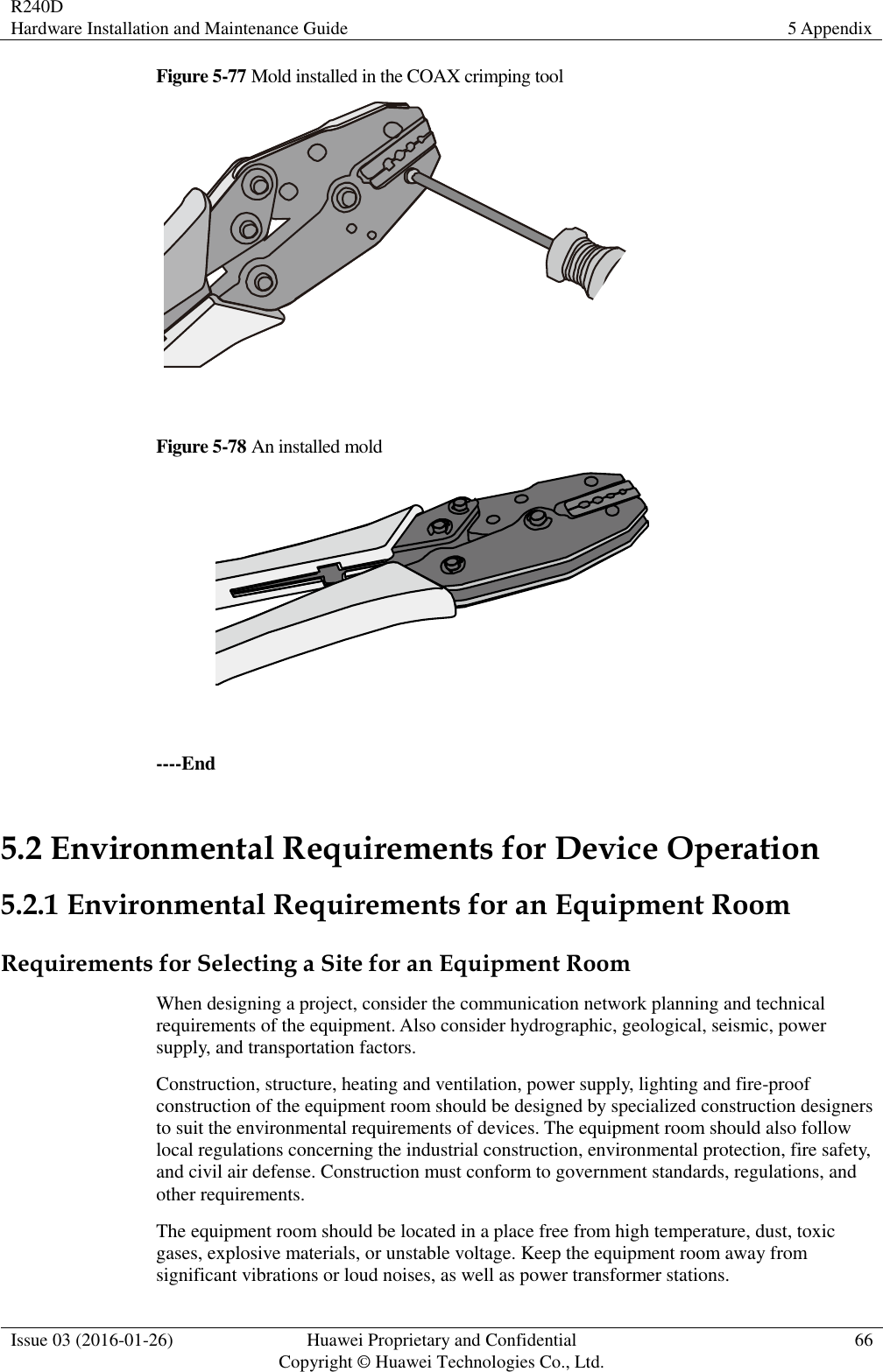 R240D Hardware Installation and Maintenance Guide 5 Appendix  Issue 03 (2016-01-26) Huawei Proprietary and Confidential                                     Copyright © Huawei Technologies Co., Ltd. 66  Figure 5-77 Mold installed in the COAX crimping tool   Figure 5-78 An installed mold   ----End 5.2 Environmental Requirements for Device Operation 5.2.1 Environmental Requirements for an Equipment Room Requirements for Selecting a Site for an Equipment Room When designing a project, consider the communication network planning and technical requirements of the equipment. Also consider hydrographic, geological, seismic, power supply, and transportation factors. Construction, structure, heating and ventilation, power supply, lighting and fire-proof construction of the equipment room should be designed by specialized construction designers to suit the environmental requirements of devices. The equipment room should also follow local regulations concerning the industrial construction, environmental protection, fire safety, and civil air defense. Construction must conform to government standards, regulations, and other requirements. The equipment room should be located in a place free from high temperature, dust, toxic gases, explosive materials, or unstable voltage. Keep the equipment room away from significant vibrations or loud noises, as well as power transformer stations. 