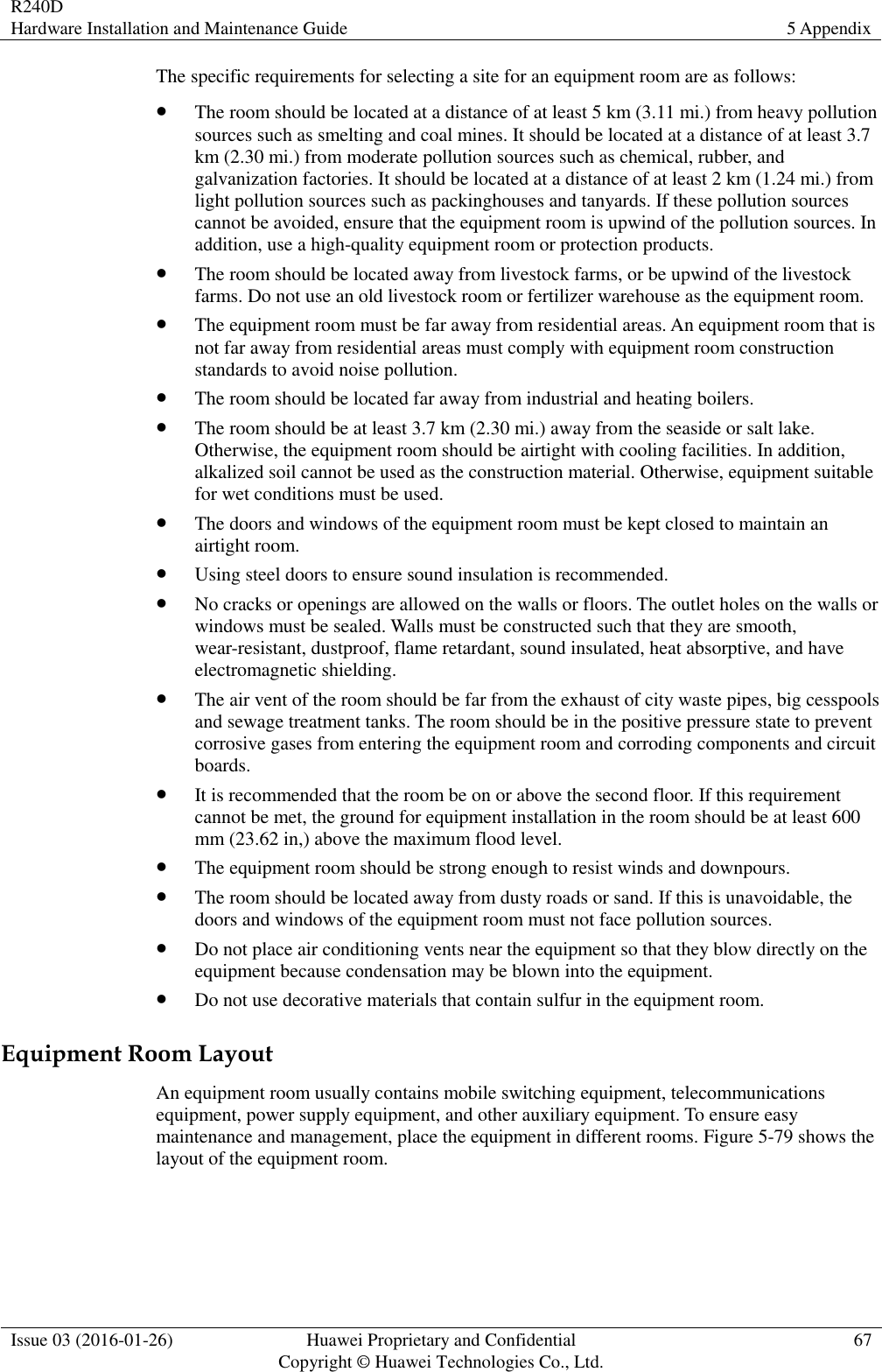 R240D Hardware Installation and Maintenance Guide 5 Appendix  Issue 03 (2016-01-26) Huawei Proprietary and Confidential                                     Copyright © Huawei Technologies Co., Ltd. 67  The specific requirements for selecting a site for an equipment room are as follows:  The room should be located at a distance of at least 5 km (3.11 mi.) from heavy pollution sources such as smelting and coal mines. It should be located at a distance of at least 3.7 km (2.30 mi.) from moderate pollution sources such as chemical, rubber, and galvanization factories. It should be located at a distance of at least 2 km (1.24 mi.) from light pollution sources such as packinghouses and tanyards. If these pollution sources cannot be avoided, ensure that the equipment room is upwind of the pollution sources. In addition, use a high-quality equipment room or protection products.  The room should be located away from livestock farms, or be upwind of the livestock farms. Do not use an old livestock room or fertilizer warehouse as the equipment room.  The equipment room must be far away from residential areas. An equipment room that is not far away from residential areas must comply with equipment room construction standards to avoid noise pollution.  The room should be located far away from industrial and heating boilers.  The room should be at least 3.7 km (2.30 mi.) away from the seaside or salt lake. Otherwise, the equipment room should be airtight with cooling facilities. In addition, alkalized soil cannot be used as the construction material. Otherwise, equipment suitable for wet conditions must be used.  The doors and windows of the equipment room must be kept closed to maintain an airtight room.  Using steel doors to ensure sound insulation is recommended.  No cracks or openings are allowed on the walls or floors. The outlet holes on the walls or windows must be sealed. Walls must be constructed such that they are smooth, wear-resistant, dustproof, flame retardant, sound insulated, heat absorptive, and have electromagnetic shielding.  The air vent of the room should be far from the exhaust of city waste pipes, big cesspools and sewage treatment tanks. The room should be in the positive pressure state to prevent corrosive gases from entering the equipment room and corroding components and circuit boards.  It is recommended that the room be on or above the second floor. If this requirement cannot be met, the ground for equipment installation in the room should be at least 600 mm (23.62 in,) above the maximum flood level.    The equipment room should be strong enough to resist winds and downpours.  The room should be located away from dusty roads or sand. If this is unavoidable, the doors and windows of the equipment room must not face pollution sources.  Do not place air conditioning vents near the equipment so that they blow directly on the equipment because condensation may be blown into the equipment.  Do not use decorative materials that contain sulfur in the equipment room. Equipment Room Layout An equipment room usually contains mobile switching equipment, telecommunications equipment, power supply equipment, and other auxiliary equipment. To ensure easy maintenance and management, place the equipment in different rooms. Figure 5-79 shows the layout of the equipment room. 