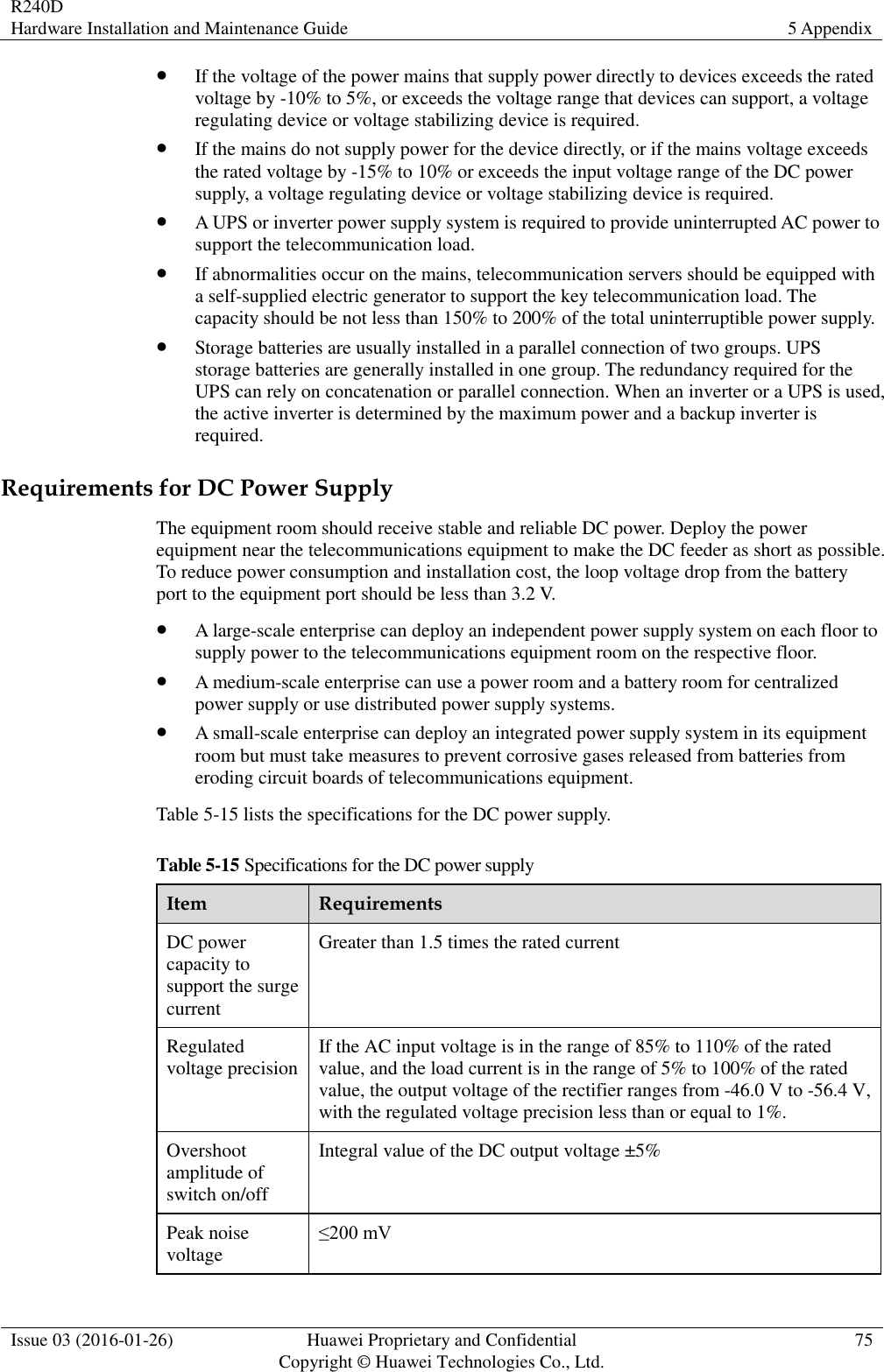 R240D Hardware Installation and Maintenance Guide 5 Appendix  Issue 03 (2016-01-26) Huawei Proprietary and Confidential                                     Copyright © Huawei Technologies Co., Ltd. 75   If the voltage of the power mains that supply power directly to devices exceeds the rated voltage by -10% to 5%, or exceeds the voltage range that devices can support, a voltage regulating device or voltage stabilizing device is required.  If the mains do not supply power for the device directly, or if the mains voltage exceeds the rated voltage by -15% to 10% or exceeds the input voltage range of the DC power supply, a voltage regulating device or voltage stabilizing device is required.  A UPS or inverter power supply system is required to provide uninterrupted AC power to support the telecommunication load.  If abnormalities occur on the mains, telecommunication servers should be equipped with a self-supplied electric generator to support the key telecommunication load. The capacity should be not less than 150% to 200% of the total uninterruptible power supply.  Storage batteries are usually installed in a parallel connection of two groups. UPS storage batteries are generally installed in one group. The redundancy required for the UPS can rely on concatenation or parallel connection. When an inverter or a UPS is used, the active inverter is determined by the maximum power and a backup inverter is required. Requirements for DC Power Supply The equipment room should receive stable and reliable DC power. Deploy the power equipment near the telecommunications equipment to make the DC feeder as short as possible. To reduce power consumption and installation cost, the loop voltage drop from the battery port to the equipment port should be less than 3.2 V.  A large-scale enterprise can deploy an independent power supply system on each floor to supply power to the telecommunications equipment room on the respective floor.  A medium-scale enterprise can use a power room and a battery room for centralized power supply or use distributed power supply systems.  A small-scale enterprise can deploy an integrated power supply system in its equipment room but must take measures to prevent corrosive gases released from batteries from eroding circuit boards of telecommunications equipment. Table 5-15 lists the specifications for the DC power supply. Table 5-15 Specifications for the DC power supply Item Requirements DC power capacity to support the surge current Greater than 1.5 times the rated current Regulated voltage precision If the AC input voltage is in the range of 85% to 110% of the rated value, and the load current is in the range of 5% to 100% of the rated value, the output voltage of the rectifier ranges from -46.0 V to -56.4 V, with the regulated voltage precision less than or equal to 1%. Overshoot amplitude of switch on/off Integral value of the DC output voltage ±5% Peak noise voltage ≤200 mV 