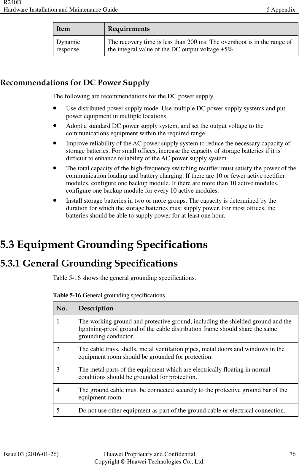 R240D Hardware Installation and Maintenance Guide 5 Appendix  Issue 03 (2016-01-26) Huawei Proprietary and Confidential                                     Copyright © Huawei Technologies Co., Ltd. 76  Item Requirements Dynamic response The recovery time is less than 200 ms. The overshoot is in the range of the integral value of the DC output voltage ±5%.  Recommendations for DC Power Supply The following are recommendations for the DC power supply.  Use distributed power supply mode. Use multiple DC power supply systems and put power equipment in multiple locations.  Adopt a standard DC power supply system, and set the output voltage to the communications equipment within the required range.  Improve reliability of the AC power supply system to reduce the necessary capacity of storage batteries. For small offices, increase the capacity of storage batteries if it is difficult to enhance reliability of the AC power supply system.  The total capacity of the high-frequency switching rectifier must satisfy the power of the communication loading and battery charging. If there are 10 or fewer active rectifier modules, configure one backup module. If there are more than 10 active modules, configure one backup module for every 10 active modules.  Install storage batteries in two or more groups. The capacity is determined by the duration for which the storage batteries must supply power. For most offices, the batteries should be able to supply power for at least one hour. 5.3 Equipment Grounding Specifications 5.3.1 General Grounding Specifications Table 5-16 shows the general grounding specifications. Table 5-16 General grounding specifications No. Description 1 The working ground and protective ground, including the shielded ground and the lightning-proof ground of the cable distribution frame should share the same grounding conductor. 2 The cable trays, shells, metal ventilation pipes, metal doors and windows in the equipment room should be grounded for protection. 3 The metal parts of the equipment which are electrically floating in normal conditions should be grounded for protection. 4 The ground cable must be connected securely to the protective ground bar of the equipment room. 5 Do not use other equipment as part of the ground cable or electrical connection.  