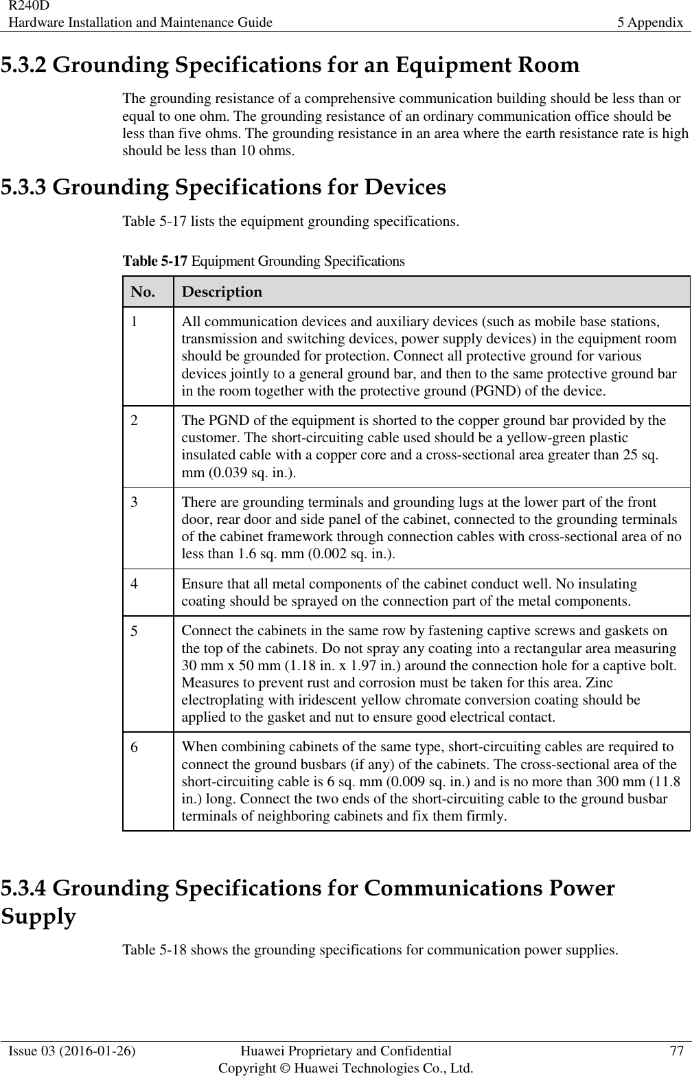 R240D Hardware Installation and Maintenance Guide 5 Appendix  Issue 03 (2016-01-26) Huawei Proprietary and Confidential                                     Copyright © Huawei Technologies Co., Ltd. 77  5.3.2 Grounding Specifications for an Equipment Room The grounding resistance of a comprehensive communication building should be less than or equal to one ohm. The grounding resistance of an ordinary communication office should be less than five ohms. The grounding resistance in an area where the earth resistance rate is high should be less than 10 ohms. 5.3.3 Grounding Specifications for Devices Table 5-17 lists the equipment grounding specifications. Table 5-17 Equipment Grounding Specifications No. Description 1 All communication devices and auxiliary devices (such as mobile base stations, transmission and switching devices, power supply devices) in the equipment room should be grounded for protection. Connect all protective ground for various devices jointly to a general ground bar, and then to the same protective ground bar in the room together with the protective ground (PGND) of the device. 2 The PGND of the equipment is shorted to the copper ground bar provided by the customer. The short-circuiting cable used should be a yellow-green plastic insulated cable with a copper core and a cross-sectional area greater than 25 sq. mm (0.039 sq. in.). 3 There are grounding terminals and grounding lugs at the lower part of the front door, rear door and side panel of the cabinet, connected to the grounding terminals of the cabinet framework through connection cables with cross-sectional area of no less than 1.6 sq. mm (0.002 sq. in.). 4 Ensure that all metal components of the cabinet conduct well. No insulating coating should be sprayed on the connection part of the metal components. 5 Connect the cabinets in the same row by fastening captive screws and gaskets on the top of the cabinets. Do not spray any coating into a rectangular area measuring 30 mm x 50 mm (1.18 in. x 1.97 in.) around the connection hole for a captive bolt. Measures to prevent rust and corrosion must be taken for this area. Zinc electroplating with iridescent yellow chromate conversion coating should be applied to the gasket and nut to ensure good electrical contact. 6 When combining cabinets of the same type, short-circuiting cables are required to connect the ground busbars (if any) of the cabinets. The cross-sectional area of the short-circuiting cable is 6 sq. mm (0.009 sq. in.) and is no more than 300 mm (11.8 in.) long. Connect the two ends of the short-circuiting cable to the ground busbar terminals of neighboring cabinets and fix them firmly.  5.3.4 Grounding Specifications for Communications Power Supply Table 5-18 shows the grounding specifications for communication power supplies. 