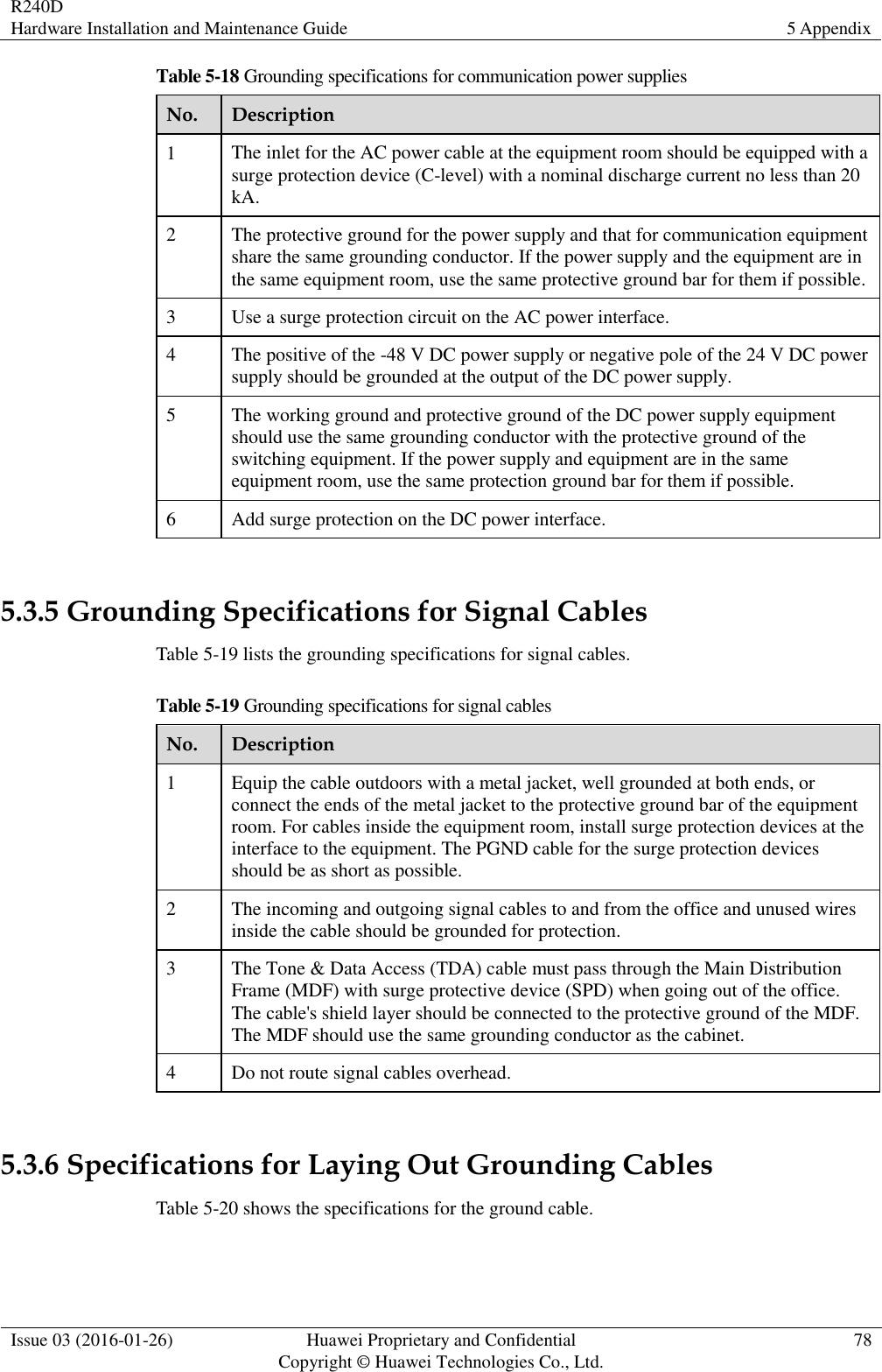 R240D Hardware Installation and Maintenance Guide 5 Appendix  Issue 03 (2016-01-26) Huawei Proprietary and Confidential                                     Copyright © Huawei Technologies Co., Ltd. 78  Table 5-18 Grounding specifications for communication power supplies No. Description 1 The inlet for the AC power cable at the equipment room should be equipped with a surge protection device (C-level) with a nominal discharge current no less than 20 kA. 2 The protective ground for the power supply and that for communication equipment share the same grounding conductor. If the power supply and the equipment are in the same equipment room, use the same protective ground bar for them if possible. 3 Use a surge protection circuit on the AC power interface. 4 The positive of the -48 V DC power supply or negative pole of the 24 V DC power supply should be grounded at the output of the DC power supply. 5 The working ground and protective ground of the DC power supply equipment should use the same grounding conductor with the protective ground of the switching equipment. If the power supply and equipment are in the same equipment room, use the same protection ground bar for them if possible. 6 Add surge protection on the DC power interface.  5.3.5 Grounding Specifications for Signal Cables Table 5-19 lists the grounding specifications for signal cables. Table 5-19 Grounding specifications for signal cables No. Description 1 Equip the cable outdoors with a metal jacket, well grounded at both ends, or connect the ends of the metal jacket to the protective ground bar of the equipment room. For cables inside the equipment room, install surge protection devices at the interface to the equipment. The PGND cable for the surge protection devices should be as short as possible. 2 The incoming and outgoing signal cables to and from the office and unused wires inside the cable should be grounded for protection. 3 The Tone &amp; Data Access (TDA) cable must pass through the Main Distribution Frame (MDF) with surge protective device (SPD) when going out of the office. The cable&apos;s shield layer should be connected to the protective ground of the MDF. The MDF should use the same grounding conductor as the cabinet. 4 Do not route signal cables overhead.  5.3.6 Specifications for Laying Out Grounding Cables Table 5-20 shows the specifications for the ground cable. 