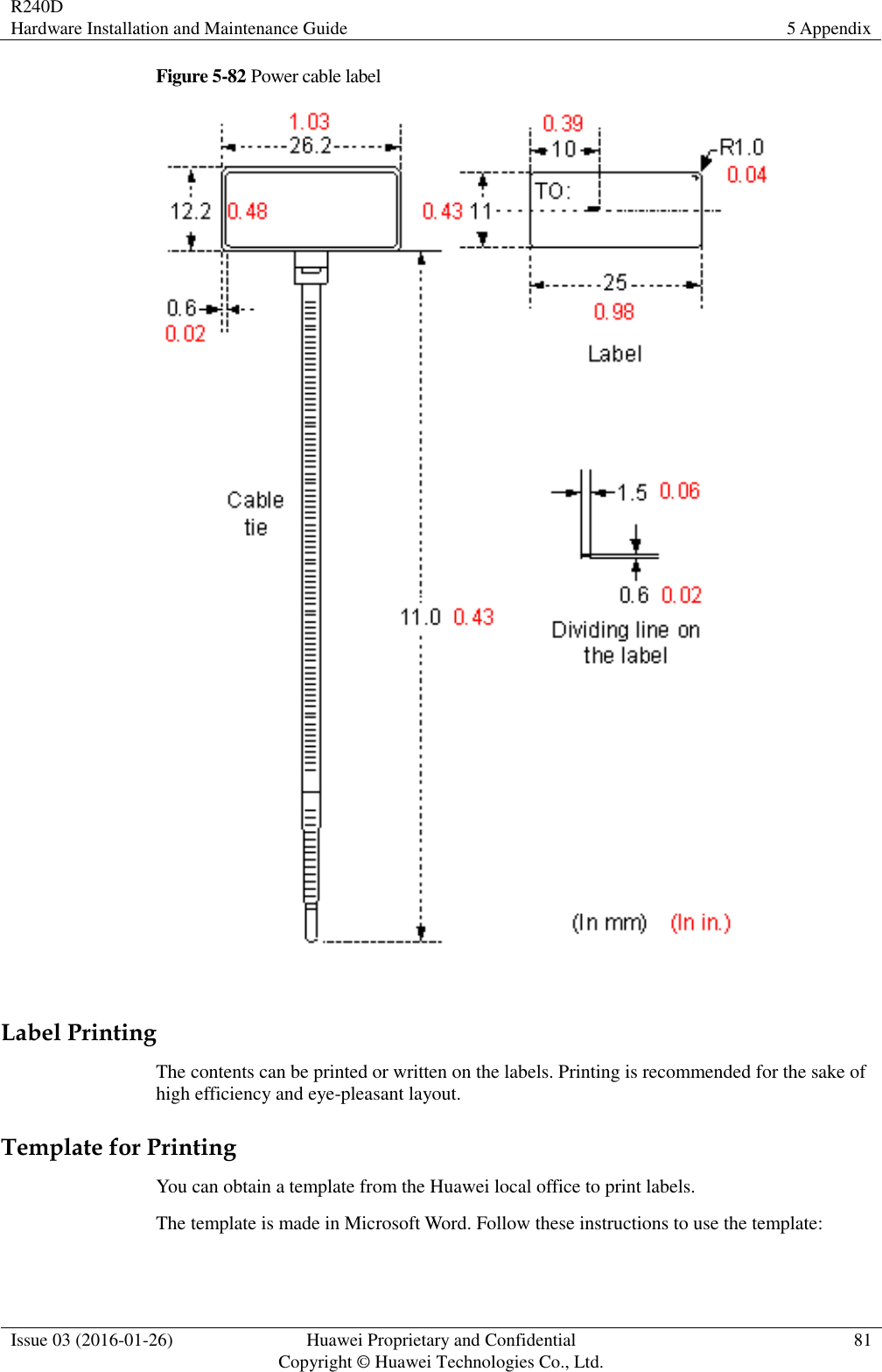 R240D Hardware Installation and Maintenance Guide 5 Appendix  Issue 03 (2016-01-26) Huawei Proprietary and Confidential                                     Copyright © Huawei Technologies Co., Ltd. 81  Figure 5-82 Power cable label   Label Printing The contents can be printed or written on the labels. Printing is recommended for the sake of high efficiency and eye-pleasant layout. Template for Printing You can obtain a template from the Huawei local office to print labels. The template is made in Microsoft Word. Follow these instructions to use the template: 