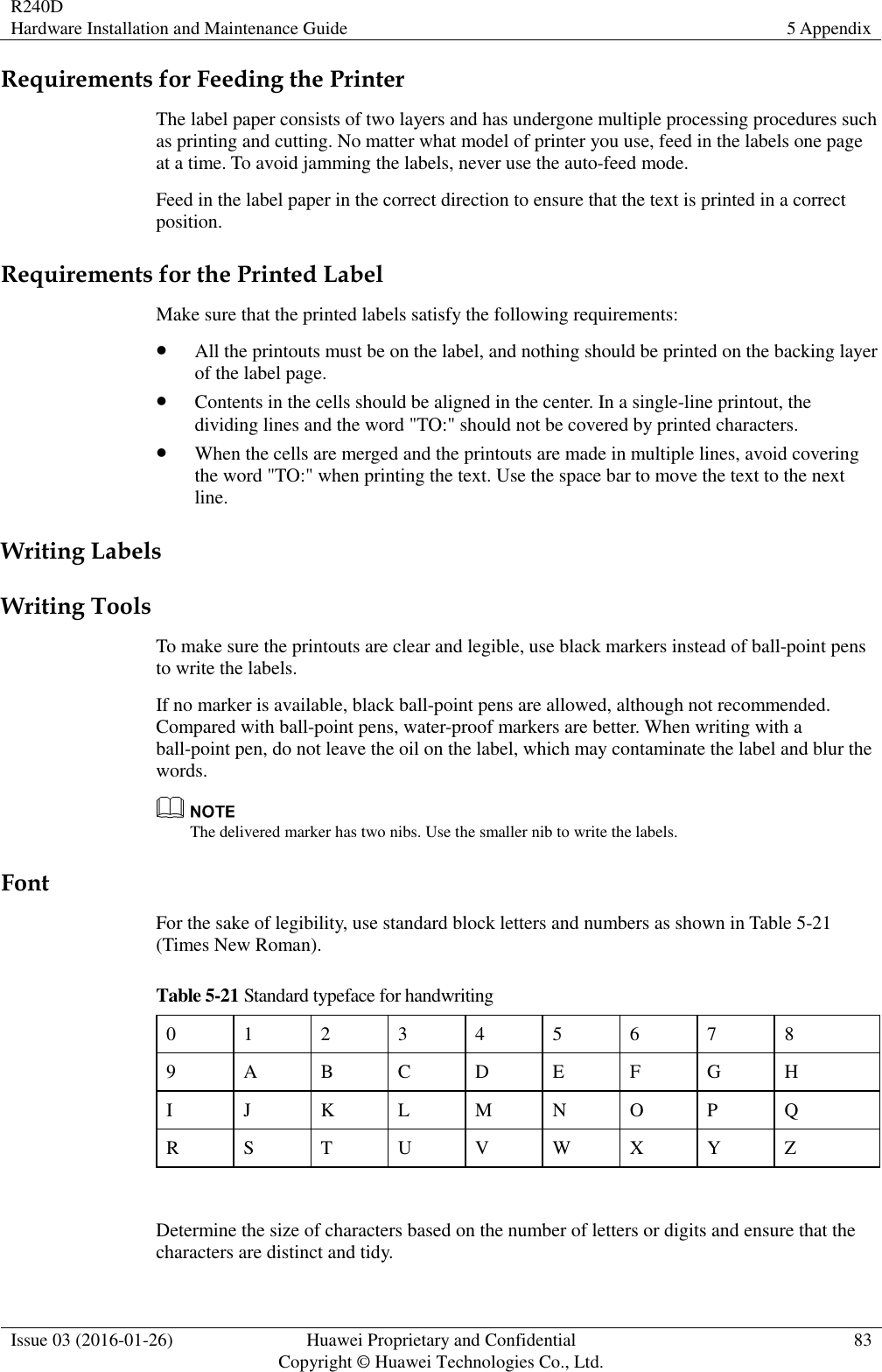R240D Hardware Installation and Maintenance Guide 5 Appendix  Issue 03 (2016-01-26) Huawei Proprietary and Confidential                                     Copyright © Huawei Technologies Co., Ltd. 83  Requirements for Feeding the Printer The label paper consists of two layers and has undergone multiple processing procedures such as printing and cutting. No matter what model of printer you use, feed in the labels one page at a time. To avoid jamming the labels, never use the auto-feed mode. Feed in the label paper in the correct direction to ensure that the text is printed in a correct position. Requirements for the Printed Label Make sure that the printed labels satisfy the following requirements:  All the printouts must be on the label, and nothing should be printed on the backing layer of the label page.  Contents in the cells should be aligned in the center. In a single-line printout, the dividing lines and the word &quot;TO:&quot; should not be covered by printed characters.  When the cells are merged and the printouts are made in multiple lines, avoid covering the word &quot;TO:&quot; when printing the text. Use the space bar to move the text to the next line. Writing Labels Writing Tools To make sure the printouts are clear and legible, use black markers instead of ball-point pens to write the labels. If no marker is available, black ball-point pens are allowed, although not recommended. Compared with ball-point pens, water-proof markers are better. When writing with a ball-point pen, do not leave the oil on the label, which may contaminate the label and blur the words.  The delivered marker has two nibs. Use the smaller nib to write the labels. Font For the sake of legibility, use standard block letters and numbers as shown in Table 5-21 (Times New Roman). Table 5-21 Standard typeface for handwriting 0 1 2 3 4 5 6 7 8 9 A B C D E F G H I J K L M N O P Q R S T U V W X Y Z  Determine the size of characters based on the number of letters or digits and ensure that the characters are distinct and tidy. 