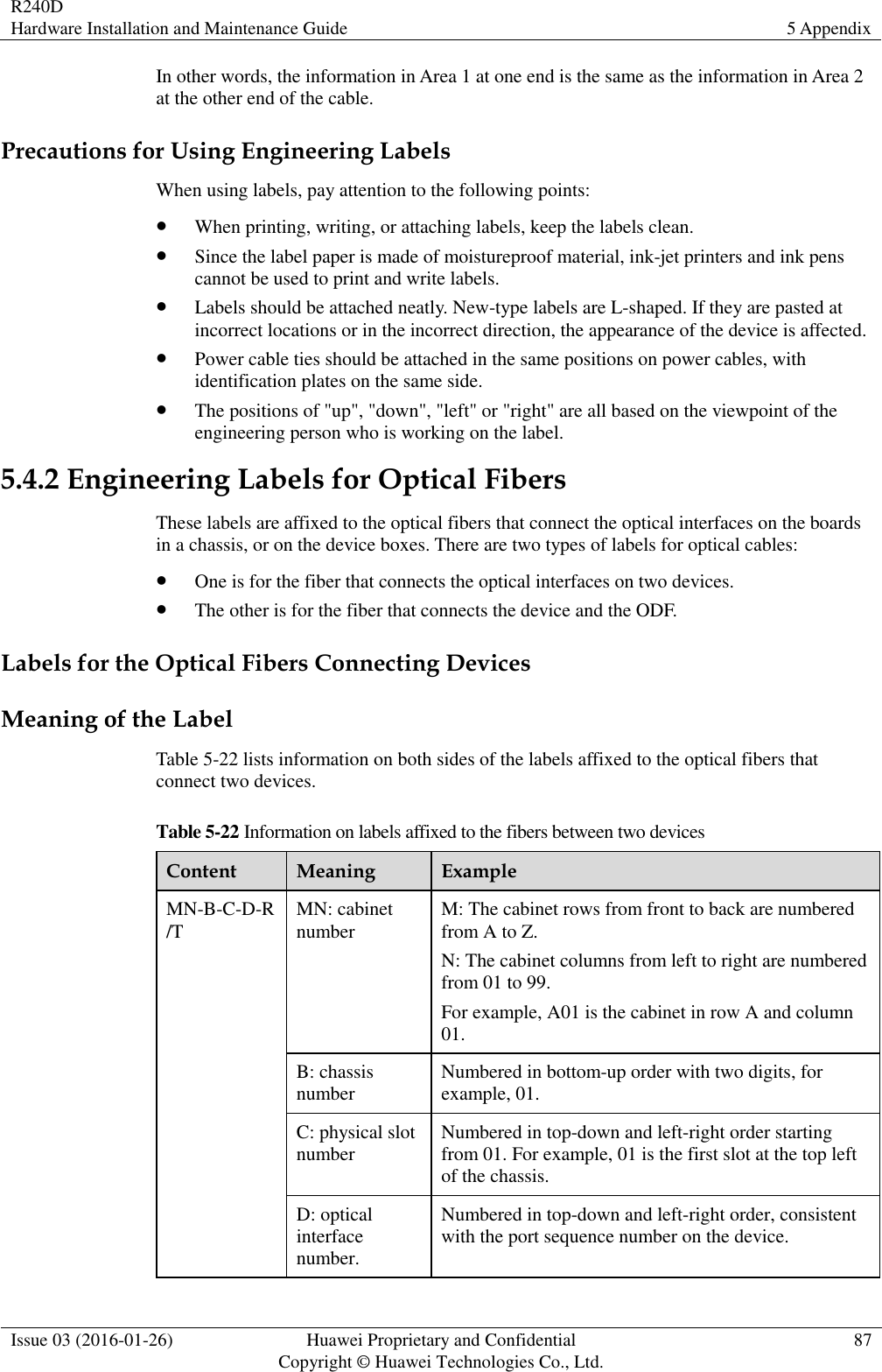 R240D Hardware Installation and Maintenance Guide 5 Appendix  Issue 03 (2016-01-26) Huawei Proprietary and Confidential                                     Copyright © Huawei Technologies Co., Ltd. 87  In other words, the information in Area 1 at one end is the same as the information in Area 2 at the other end of the cable. Precautions for Using Engineering Labels When using labels, pay attention to the following points:  When printing, writing, or attaching labels, keep the labels clean.  Since the label paper is made of moistureproof material, ink-jet printers and ink pens cannot be used to print and write labels.  Labels should be attached neatly. New-type labels are L-shaped. If they are pasted at incorrect locations or in the incorrect direction, the appearance of the device is affected.  Power cable ties should be attached in the same positions on power cables, with identification plates on the same side.  The positions of &quot;up&quot;, &quot;down&quot;, &quot;left&quot; or &quot;right&quot; are all based on the viewpoint of the engineering person who is working on the label. 5.4.2 Engineering Labels for Optical Fibers These labels are affixed to the optical fibers that connect the optical interfaces on the boards in a chassis, or on the device boxes. There are two types of labels for optical cables:  One is for the fiber that connects the optical interfaces on two devices.  The other is for the fiber that connects the device and the ODF. Labels for the Optical Fibers Connecting Devices Meaning of the Label Table 5-22 lists information on both sides of the labels affixed to the optical fibers that connect two devices. Table 5-22 Information on labels affixed to the fibers between two devices Content Meaning Example MN-B-C-D-R/T MN: cabinet number M: The cabinet rows from front to back are numbered from A to Z. N: The cabinet columns from left to right are numbered from 01 to 99. For example, A01 is the cabinet in row A and column 01. B: chassis number Numbered in bottom-up order with two digits, for example, 01. C: physical slot number Numbered in top-down and left-right order starting from 01. For example, 01 is the first slot at the top left of the chassis. D: optical interface number. Numbered in top-down and left-right order, consistent with the port sequence number on the device. 