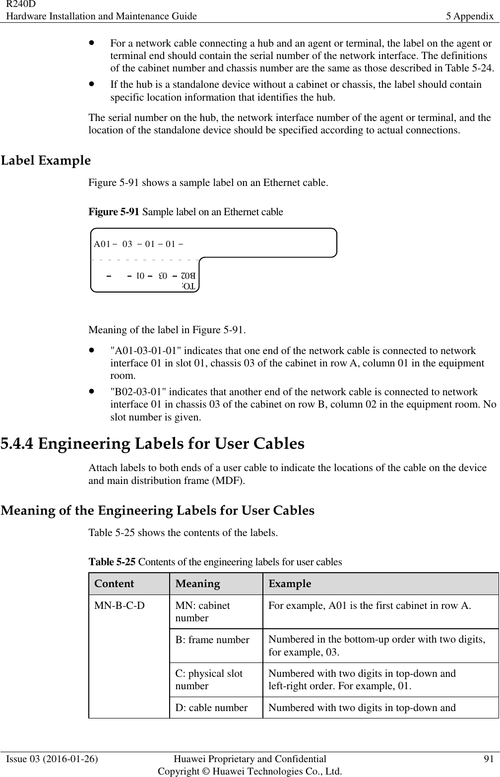 R240D Hardware Installation and Maintenance Guide 5 Appendix  Issue 03 (2016-01-26) Huawei Proprietary and Confidential                                     Copyright © Huawei Technologies Co., Ltd. 91   For a network cable connecting a hub and an agent or terminal, the label on the agent or terminal end should contain the serial number of the network interface. The definitions of the cabinet number and chassis number are the same as those described in Table 5-24.  If the hub is a standalone device without a cabinet or chassis, the label should contain specific location information that identifies the hub. The serial number on the hub, the network interface number of the agent or terminal, and the location of the standalone device should be specified according to actual connections. Label Example Figure 5-91 shows a sample label on an Ethernet cable. Figure 5-91 Sample label on an Ethernet cable A01TO:03 01 01B02 03 01  Meaning of the label in Figure 5-91.  &quot;A01-03-01-01&quot; indicates that one end of the network cable is connected to network interface 01 in slot 01, chassis 03 of the cabinet in row A, column 01 in the equipment room.  &quot;B02-03-01&quot; indicates that another end of the network cable is connected to network interface 01 in chassis 03 of the cabinet on row B, column 02 in the equipment room. No slot number is given. 5.4.4 Engineering Labels for User Cables Attach labels to both ends of a user cable to indicate the locations of the cable on the device and main distribution frame (MDF). Meaning of the Engineering Labels for User Cables Table 5-25 shows the contents of the labels. Table 5-25 Contents of the engineering labels for user cables Content Meaning Example MN-B-C-D MN: cabinet number For example, A01 is the first cabinet in row A. B: frame number Numbered in the bottom-up order with two digits, for example, 03. C: physical slot number Numbered with two digits in top-down and left-right order. For example, 01. D: cable number Numbered with two digits in top-down and 