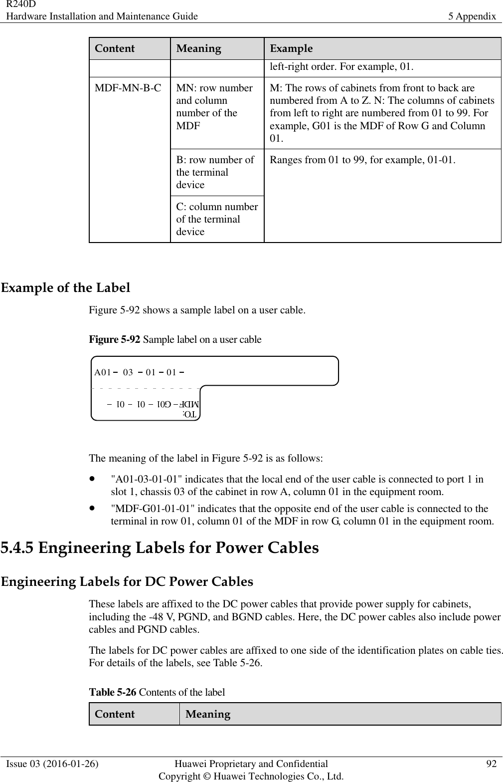 R240D Hardware Installation and Maintenance Guide 5 Appendix  Issue 03 (2016-01-26) Huawei Proprietary and Confidential                                     Copyright © Huawei Technologies Co., Ltd. 92  Content Meaning Example left-right order. For example, 01. MDF-MN-B-C MN: row number and column number of the MDF M: The rows of cabinets from front to back are numbered from A to Z. N: The columns of cabinets from left to right are numbered from 01 to 99. For example, G01 is the MDF of Row G and Column 01. B: row number of the terminal device Ranges from 01 to 99, for example, 01-01. C: column number of the terminal device  Example of the Label Figure 5-92 shows a sample label on a user cable. Figure 5-92 Sample label on a user cable A01TO:03 01 01MDF G01 01 01  The meaning of the label in Figure 5-92 is as follows:  &quot;A01-03-01-01&quot; indicates that the local end of the user cable is connected to port 1 in slot 1, chassis 03 of the cabinet in row A, column 01 in the equipment room.  &quot;MDF-G01-01-01&quot; indicates that the opposite end of the user cable is connected to the terminal in row 01, column 01 of the MDF in row G, column 01 in the equipment room. 5.4.5 Engineering Labels for Power Cables Engineering Labels for DC Power Cables These labels are affixed to the DC power cables that provide power supply for cabinets, including the -48 V, PGND, and BGND cables. Here, the DC power cables also include power cables and PGND cables. The labels for DC power cables are affixed to one side of the identification plates on cable ties. For details of the labels, see Table 5-26. Table 5-26 Contents of the label Content Meaning 