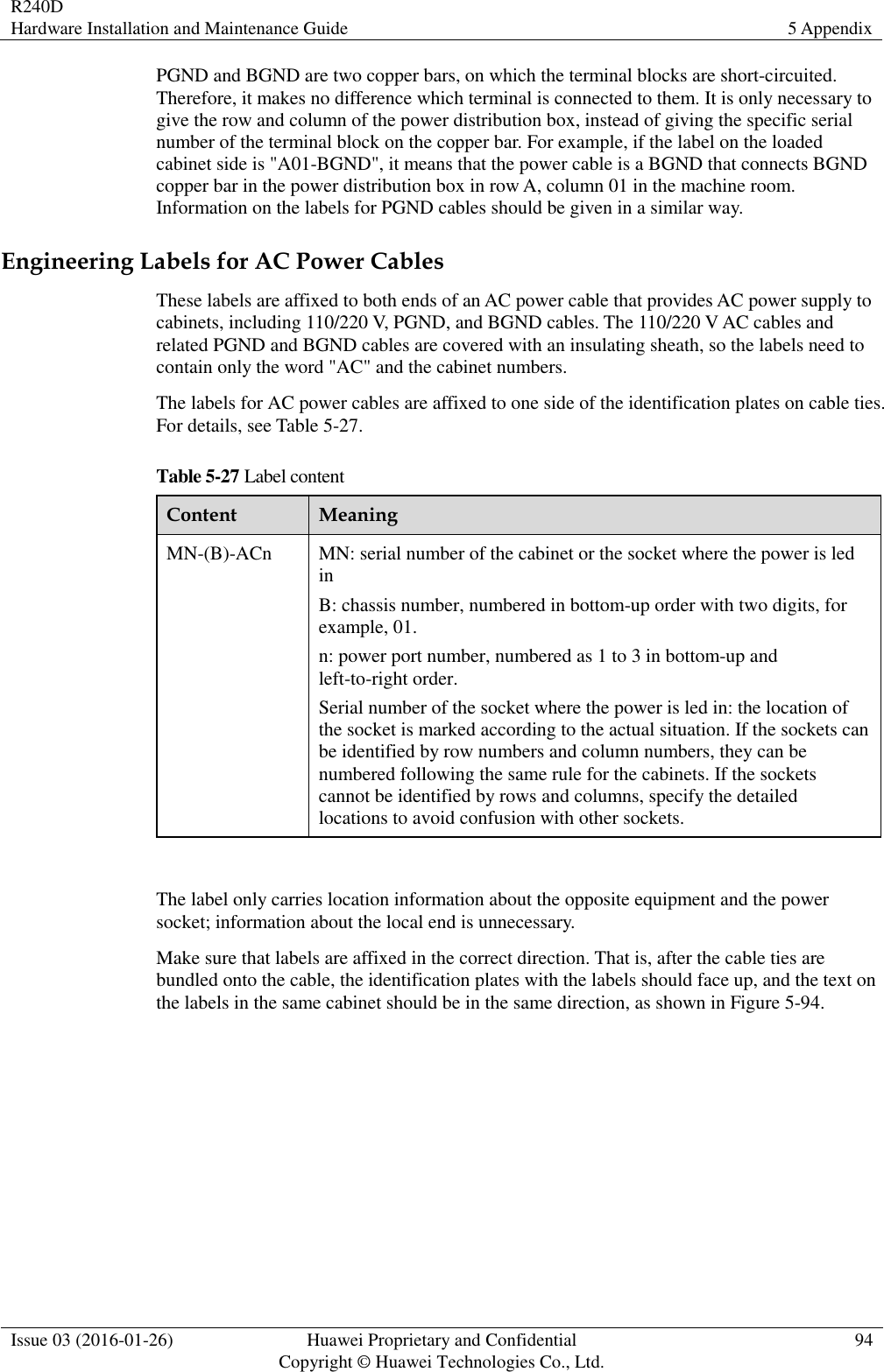 R240D Hardware Installation and Maintenance Guide 5 Appendix  Issue 03 (2016-01-26) Huawei Proprietary and Confidential                                     Copyright © Huawei Technologies Co., Ltd. 94  PGND and BGND are two copper bars, on which the terminal blocks are short-circuited. Therefore, it makes no difference which terminal is connected to them. It is only necessary to give the row and column of the power distribution box, instead of giving the specific serial number of the terminal block on the copper bar. For example, if the label on the loaded cabinet side is &quot;A01-BGND&quot;, it means that the power cable is a BGND that connects BGND copper bar in the power distribution box in row A, column 01 in the machine room. Information on the labels for PGND cables should be given in a similar way. Engineering Labels for AC Power Cables These labels are affixed to both ends of an AC power cable that provides AC power supply to cabinets, including 110/220 V, PGND, and BGND cables. The 110/220 V AC cables and related PGND and BGND cables are covered with an insulating sheath, so the labels need to contain only the word &quot;AC&quot; and the cabinet numbers. The labels for AC power cables are affixed to one side of the identification plates on cable ties. For details, see Table 5-27. Table 5-27 Label content Content Meaning MN-(B)-ACn MN: serial number of the cabinet or the socket where the power is led in B: chassis number, numbered in bottom-up order with two digits, for example, 01. n: power port number, numbered as 1 to 3 in bottom-up and left-to-right order. Serial number of the socket where the power is led in: the location of the socket is marked according to the actual situation. If the sockets can be identified by row numbers and column numbers, they can be numbered following the same rule for the cabinets. If the sockets cannot be identified by rows and columns, specify the detailed locations to avoid confusion with other sockets.  The label only carries location information about the opposite equipment and the power socket; information about the local end is unnecessary. Make sure that labels are affixed in the correct direction. That is, after the cable ties are bundled onto the cable, the identification plates with the labels should face up, and the text on the labels in the same cabinet should be in the same direction, as shown in Figure 5-94. 