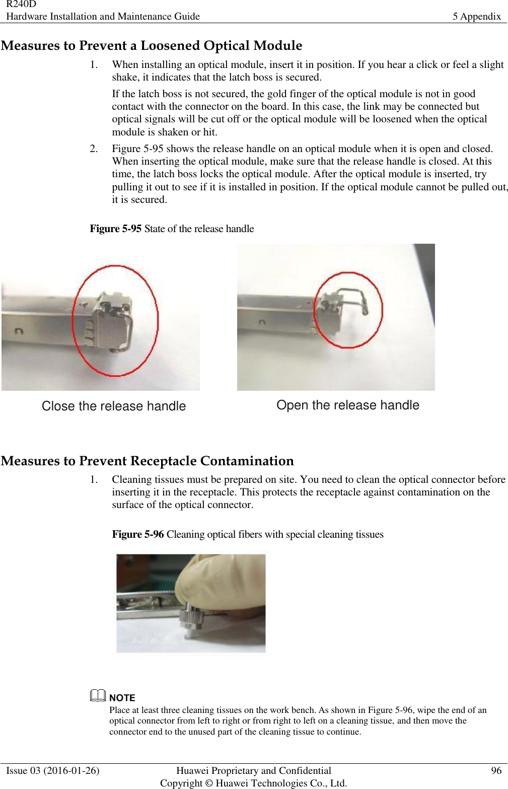 R240D Hardware Installation and Maintenance Guide 5 Appendix  Issue 03 (2016-01-26) Huawei Proprietary and Confidential                                     Copyright © Huawei Technologies Co., Ltd. 96  Measures to Prevent a Loosened Optical Module 1. When installing an optical module, insert it in position. If you hear a click or feel a slight shake, it indicates that the latch boss is secured. If the latch boss is not secured, the gold finger of the optical module is not in good contact with the connector on the board. In this case, the link may be connected but optical signals will be cut off or the optical module will be loosened when the optical module is shaken or hit. 2. Figure 5-95 shows the release handle on an optical module when it is open and closed. When inserting the optical module, make sure that the release handle is closed. At this time, the latch boss locks the optical module. After the optical module is inserted, try pulling it out to see if it is installed in position. If the optical module cannot be pulled out, it is secured. Figure 5-95 State of the release handle  Close the release handle Open the release handle  Measures to Prevent Receptacle Contamination 1. Cleaning tissues must be prepared on site. You need to clean the optical connector before inserting it in the receptacle. This protects the receptacle against contamination on the surface of the optical connector. Figure 5-96 Cleaning optical fibers with special cleaning tissues    Place at least three cleaning tissues on the work bench. As shown in Figure 5-96, wipe the end of an optical connector from left to right or from right to left on a cleaning tissue, and then move the connector end to the unused part of the cleaning tissue to continue. 